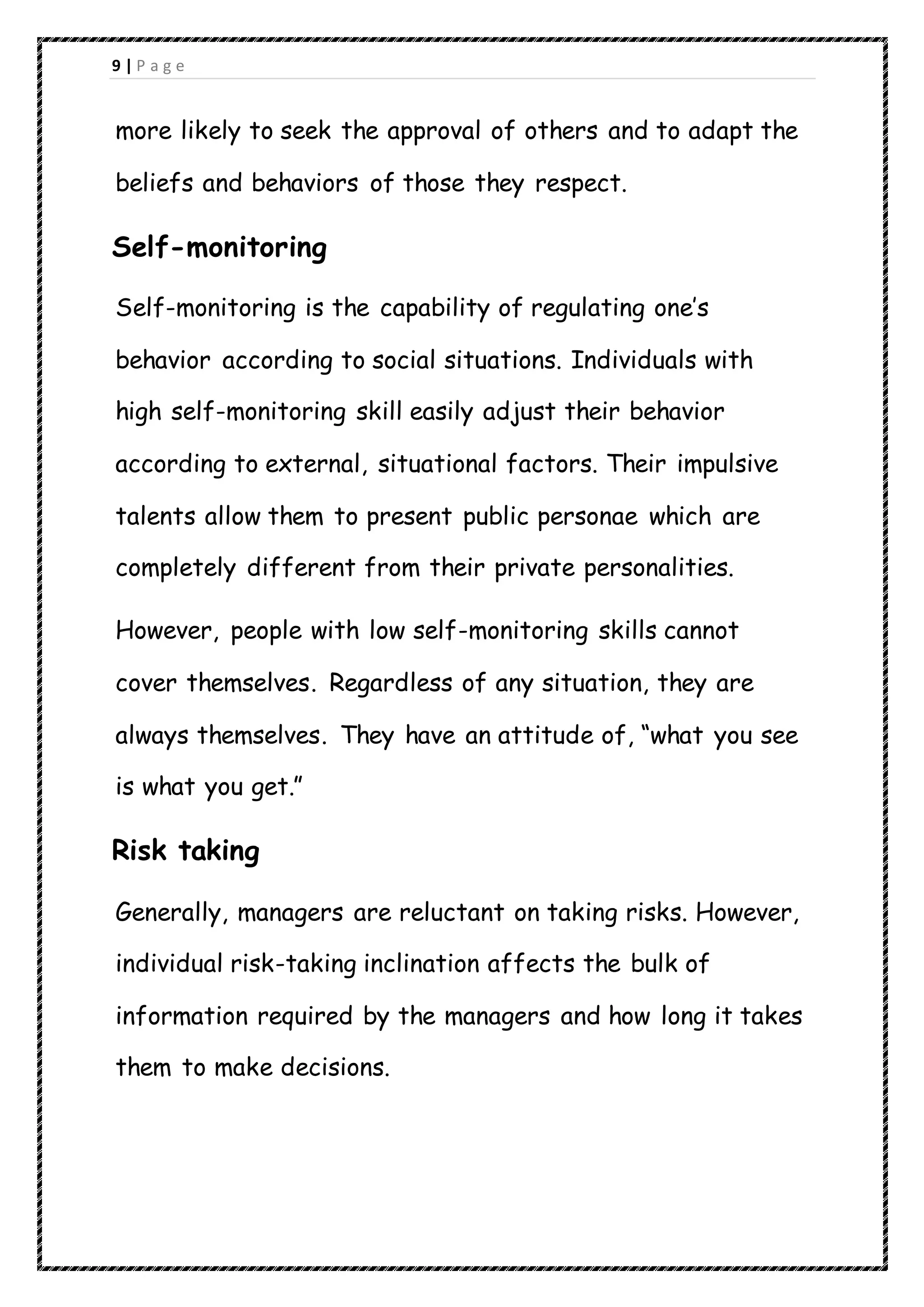 9 | P a g e
more likely to seek the approval of others and to adapt the
beliefs and behaviors of those they respect.
Self-monitoring
Self-monitoring is the capability of regulating one’s
behavior according to social situations. Individuals with
high self-monitoring skill easily adjust their behavior
according to external, situational factors. Their impulsive
talents allow them to present public personae which are
completely different from their private personalities.
However, people with low self-monitoring skills cannot
cover themselves. Regardless of any situation, they are
always themselves. They have an attitude of, “what you see
is what you get.”
Risk taking
Generally, managers are reluctant on taking risks. However,
individual risk-taking inclination affects the bulk of
information required by the managers and how long it takes
them to make decisions.
 