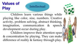 Intellectual
Children learn various things while
playing like color, size, numbers. Creative
activity, problem solving, abstract thinking,
imagination, communication & speech
development occur during play.
Children improve their attention span
& concentration by playing. They can make
difference of reality & fantasy through play.
 