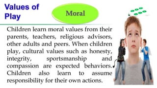 Moral
Children learn moral values from their
parents, teachers, religious advisors,
other adults and peers. When children
play, cultural values such as honesty,
integrity, sportsmanship and
compassion are expected behaviors.
Children also learn to assume
responsibility for their own actions.
 