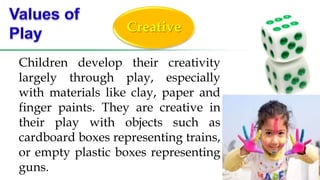 Creative
Children develop their creativity
largely through play, especially
with materials like clay, paper and
finger paints. They are creative in
their play with objects such as
cardboard boxes representing trains,
or empty plastic boxes representing
guns.
 