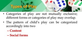 • Categories of play are not mutually exclusive;
different forms or categories of play may overlap.
• The pattern of child’s play can be categorized
accordingly into two
– Content
– Social forms
 