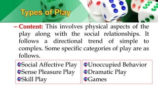– Content: This involves physical aspects of the
play along with the social relationships. It
follows a directional trend of simple to
complex. Some specific categories of play are as
follows.
Social Affective Play
Sense Pleasure Play
Skill Play
Unoccupied Behavior
Dramatic Play
Games
 