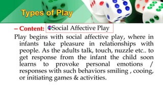 – Content:
Play begins with social affective play, where in
infants take pleasure in relationships with
people. As the adults talk, touch, nuzzle etc.. to
get response from the infant the child soon
learns to provoke personal emotions /
responses with such behaviors smiling , cooing,
or initiating games & activities.
Social Affective Play
 