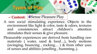 – Content:
A non social stimulating experience. Objects in the
environment like light & color, taste & odors, textures
and consistencies attract children’s attention
stimulates their senses & give pleasure.
Pleasurable experiences are derived from handling raw
materials ( water, sand & food…), body motions
(swinging, bouncing , rocking… ) & from other uses
of senses and abilities (smelling , humming..).
Sense Pleasure Play
 
