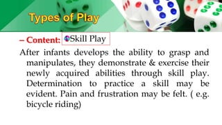 – Content:
After infants develops the ability to grasp and
manipulates, they demonstrate & exercise their
newly acquired abilities through skill play.
Determination to practice a skill may be
evident. Pain and frustration may be felt. ( e.g.
bicycle riding)
Skill Play
 