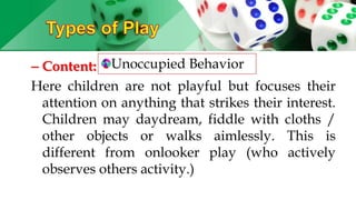 – Content:
Here children are not playful but focuses their
attention on anything that strikes their interest.
Children may daydream, fiddle with cloths /
other objects or walks aimlessly. This is
different from onlooker play (who actively
observes others activity.)
Unoccupied Behavior
 