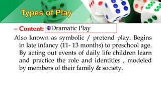 – Content:
Also known as symbolic / pretend play. Begins
in late infancy (11- 13 months) to preschool age.
By acting out events of daily life children learn
and practice the role and identities , modeled
by members of their family & society.
Dramatic Play
 