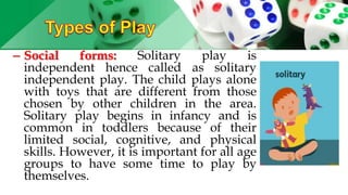– Social forms: Solitary play is
independent hence called as solitary
independent play. The child plays alone
with toys that are different from those
chosen by other children in the area.
Solitary play begins in infancy and is
common in toddlers because of their
limited social, cognitive, and physical
skills. However, it is important for all age
groups to have some time to play by
themselves.
 