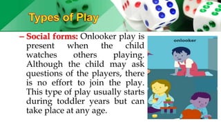 – Social forms: Onlooker play is
present when the child
watches others playing.
Although the child may ask
questions of the players, there
is no effort to join the play.
This type of play usually starts
during toddler years but can
take place at any age.
 