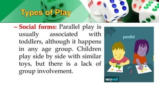 – Social forms: Parallel play is
usually associated with
toddlers, although it happens
in any age group. Children
play side by side with similar
toys, but there is a lack of
group involvement.
 
