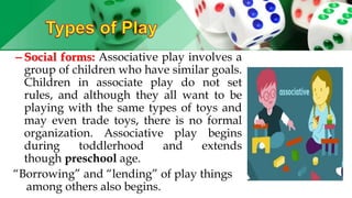 – Social forms: Associative play involves a
group of children who have similar goals.
Children in associate play do not set
rules, and although they all want to be
playing with the same types of toys and
may even trade toys, there is no formal
organization. Associative play begins
during toddlerhood and extends
though preschool age.
“Borrowing” and “lending” of play things
among others also begins.
 
