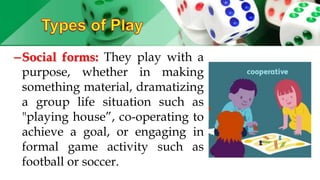 –Social forms: They play with a
purpose, whether in making
something material, dramatizing
a group life situation such as
"playing house”, co-operating to
achieve a goal, or engaging in
formal game activity such as
football or soccer.
 