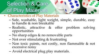 • Characteristics of Play Materials
– Safe, washable, light weight, simple, durable, easy
to handle & non breakable
– Realistic, attractive & offer problem solving
opportunities
– No sharp edges & no removable parts
– Not over stimulating & frustrating
– Non toxic paints, not costly, non flammable & not
excessive noisy
– Avoid electrical plug play materials.
 