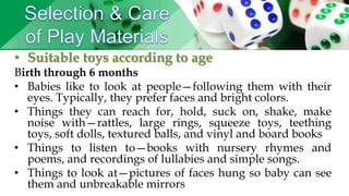 • Suitable toys according to age
Birth through 6 months
• Babies like to look at people—following them with their
eyes. Typically, they prefer faces and bright colors.
• Things they can reach for, hold, suck on, shake, make
noise with—rattles, large rings, squeeze toys, teething
toys, soft dolls, textured balls, and vinyl and board books
• Things to listen to—books with nursery rhymes and
poems, and recordings of lullabies and simple songs.
• Things to look at—pictures of faces hung so baby can see
them and unbreakable mirrors
 