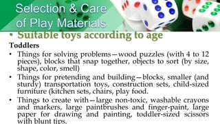 • Suitable toys according to age
Toddlers
• Things for solving problems—wood puzzles (with 4 to 12
pieces), blocks that snap together, objects to sort (by size,
shape, color, smell)
• Things for pretending and building—blocks, smaller (and
sturdy) transportation toys, construction sets, child-sized
furniture (kitchen sets, chairs, play food.
• Things to create with—large non-toxic, washable crayons
and markers, large paintbrushes and finger-paint, large
paper for drawing and painting, toddler-sized scissors
with blunt tips.
 