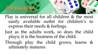 Play is universal for all children & the most
easily available outlet for children’s to
express their needs & feelings.
Just as the adults work, so does the child
plays; it is the business of the child.
Through play the child grows, learns &
ultimately matures.
 