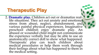 Therapeutic Play
2. Dramatic play. Children act out or dramatize real-
life situations. They act out anxiety and emotional
stress from abuse, neglect, abandonment, and
various painful physical experiences. Imaginative
preschool children enjoy dramatic play. An
abused or wounded child might not communicate
the experience verbally but may be able to use an
anatomically correct doll to show what happened.
Therapeutic play can teach children about
medical procedures or help them work through
their feelings about what has happened to them in
the medical setting.
 
