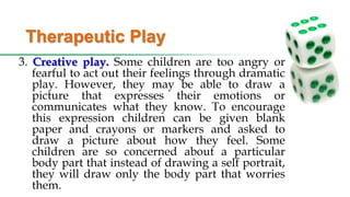 Therapeutic Play
3. Creative play. Some children are too angry or
fearful to act out their feelings through dramatic
play. However, they may be able to draw a
picture that expresses their emotions or
communicates what they know. To encourage
this expression children can be given blank
paper and crayons or markers and asked to
draw a picture about how they feel. Some
children are so concerned about a particular
body part that instead of drawing a self portrait,
they will draw only the body part that worries
them.
 