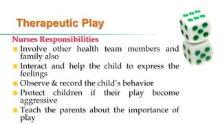 Therapeutic Play
Nurses Responsibilities
Involve other health team members and
family also
Interact and help the child to express the
feelings
Observe & record the child’s behavior
Protect children if their play become
aggressive
Teach the parents about the importance of
play
 