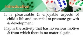 It is pleasurable & enjoyable aspects of
child’s life and essential to promote growth
& development.
Play is the activity that has no serious motive
& from which there is no material gain.
 