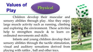 Physical
Children develop their muscular and
sensory abilities through play. Also they enjoy
large muscle activity such as running, climbing
and exploring the environment. These activities
help to strengthen muscle & to learn co-
ordinated movements and skills.
Infants and young children develop their
sensory abilities through the tactile stimulation,
visual and auditory sensations derived from
playing with rattles , ball and other toys.
 