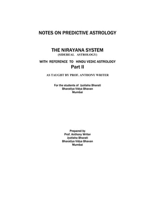 NOTES ON PREDICTIVE ASTROLOGY
THE NIRAYANA SYSTEM
(SIDEREAL ASTROLOGY)
WITH REFERENCE TO HINDU VEDIC ASTROLOGY
Part II
AS TAUGHT BY PROF. ANTHONY WRITER
For the students of Jyotisha Bharati
Bharatiya Vidya Bhavan
Mumbai
Prepared by
Prof. Anthony Writer
Jyotisha Bharati
Bharatiya Vidya Bhavan
Mumbai
 