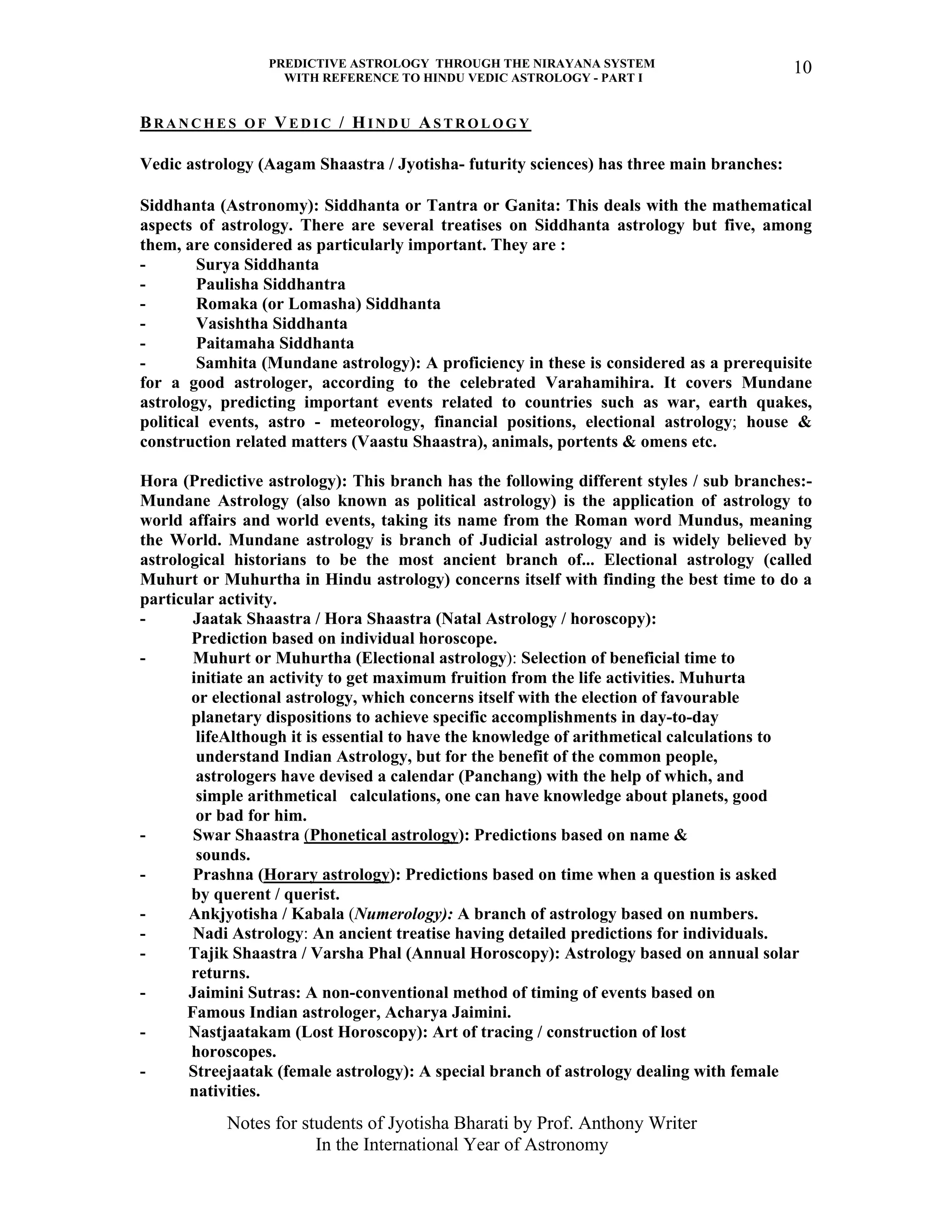 PREDICTIVE ASTROLOGY THROUGH THE NIRAYANA SYSTEM
WITH REFERENCE TO HINDU VEDIC ASTROLOGY - PART I
Notes for students of Jyotisha Bharati by Prof. Anthony Writer
In the International Year of Astronomy
10
BR A N C H E S O F VE D I C / HI N D U AS T R O L O G Y
Vedic astrology (Aagam Shaastra / Jyotisha- futurity sciences) has three main branches:
Siddhanta (Astronomy): Siddhanta or Tantra or Ganita: This deals with the mathematical
aspects of astrology. There are several treatises on Siddhanta astrology but five, among
them, are considered as particularly important. They are :
- Surya Siddhanta
- Paulisha Siddhantra
- Romaka (or Lomasha) Siddhanta
- Vasishtha Siddhanta
- Paitamaha Siddhanta
- Samhita (Mundane astrology): A proficiency in these is considered as a prerequisite
for a good astrologer, according to the celebrated Varahamihira. It covers Mundane
astrology, predicting important events related to countries such as war, earth quakes,
political events, astro - meteorology, financial positions, electional astrology; house &
construction related matters (Vaastu Shaastra), animals, portents & omens etc.
Hora (Predictive astrology): This branch has the following different styles / sub branches:-
Mundane Astrology (also known as political astrology) is the application of astrology to
world affairs and world events, taking its name from the Roman word Mundus, meaning
the World. Mundane astrology is branch of Judicial astrology and is widely believed by
astrological historians to be the most ancient branch of... Electional astrology (called
Muhurt or Muhurtha in Hindu astrology) concerns itself with finding the best time to do a
particular activity.
- Jaatak Shaastra / Hora Shaastra (Natal Astrology / horoscopy):
Prediction based on individual horoscope.
- Muhurt or Muhurtha (Electional astrology): Selection of beneficial time to
initiate an activity to get maximum fruition from the life activities. Muhurta
or electional astrology, which concerns itself with the election of favourable
planetary dispositions to achieve specific accomplishments in day-to-day
lifeAlthough it is essential to have the knowledge of arithmetical calculations to
understand Indian Astrology, but for the benefit of the common people,
astrologers have devised a calendar (Panchang) with the help of which, and
simple arithmetical calculations, one can have knowledge about planets, good
or bad for him.
- Swar Shaastra (Phonetical astrology): Predictions based on name &
sounds.
- Prashna (Horary astrology): Predictions based on time when a question is asked
by querent / querist.
- Ankjyotisha / Kabala (Numerology): A branch of astrology based on numbers.
- Nadi Astrology: An ancient treatise having detailed predictions for individuals.
- Tajik Shaastra / Varsha Phal (Annual Horoscopy): Astrology based on annual solar
returns.
- Jaimini Sutras: A non-conventional method of timing of events based on
Famous Indian astrologer, Acharya Jaimini.
- Nastjaatakam (Lost Horoscopy): Art of tracing / construction of lost
horoscopes.
- Streejaatak (female astrology): A special branch of astrology dealing with female
nativities.
 