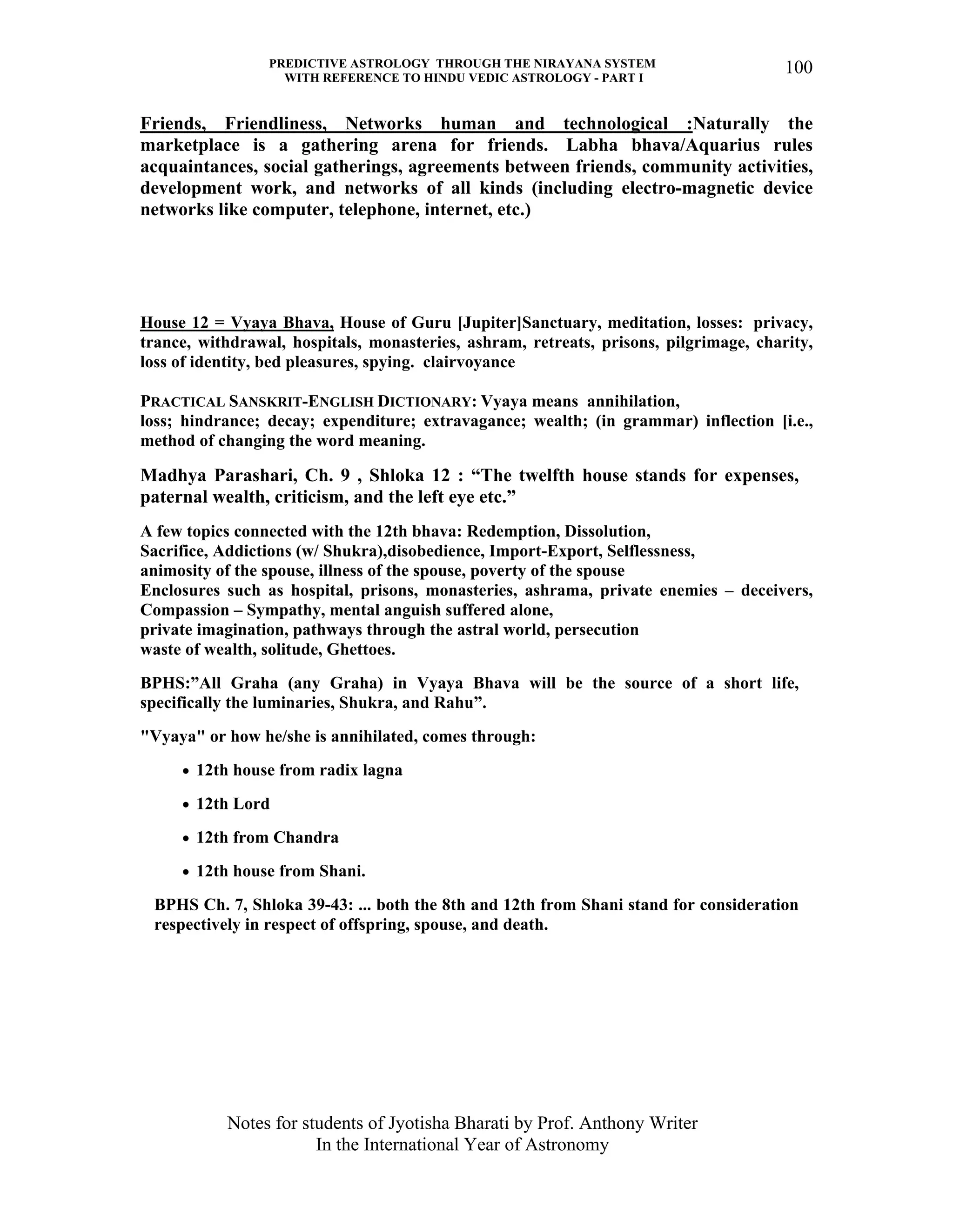 PREDICTIVE ASTROLOGY THROUGH THE NIRAYANA SYSTEM
WITH REFERENCE TO HINDU VEDIC ASTROLOGY - PART I
Notes for students of Jyotisha Bharati by Prof. Anthony Writer
In the International Year of Astronomy
100
Friends, Friendliness, Networks human and technological :Naturally the
marketplace is a gathering arena for friends. Labha bhava/Aquarius rules
acquaintances, social gatherings, agreements between friends, community activities,
development work, and networks of all kinds (including electro-magnetic device
networks like computer, telephone, internet, etc.)
House 12 = Vyaya Bhava, House of Guru [Jupiter]Sanctuary, meditation, losses: privacy,
trance, withdrawal, hospitals, monasteries, ashram, retreats, prisons, pilgrimage, charity,
loss of identity, bed pleasures, spying. clairvoyance
PRACTICAL SANSKRIT-ENGLISH DICTIONARY: Vyaya means annihilation,
loss; hindrance; decay; expenditure; extravagance; wealth; (in grammar) inflection [i.e.,
method of changing the word meaning.
Madhya Parashari, Ch. 9 , Shloka 12 : “The twelfth house stands for expenses,
paternal wealth, criticism, and the left eye etc.”
A few topics connected with the 12th bhava: Redemption, Dissolution,
Sacrifice, Addictions (w/ Shukra),disobedience, Import-Export, Selflessness,
animosity of the spouse, illness of the spouse, poverty of the spouse
Enclosures such as hospital, prisons, monasteries, ashrama, private enemies – deceivers,
Compassion – Sympathy, mental anguish suffered alone,
private imagination, pathways through the astral world, persecution
waste of wealth, solitude, Ghettoes.
BPHS:”All Graha (any Graha) in Vyaya Bhava will be the source of a short life,
specifically the luminaries, Shukra, and Rahu”.
"Vyaya" or how he/she is annihilated, comes through:
• 12th house from radix lagna
• 12th Lord
• 12th from Chandra
• 12th house from Shani.
BPHS Ch. 7, Shloka 39-43: ... both the 8th and 12th from Shani stand for consideration
respectively in respect of offspring, spouse, and death.
 