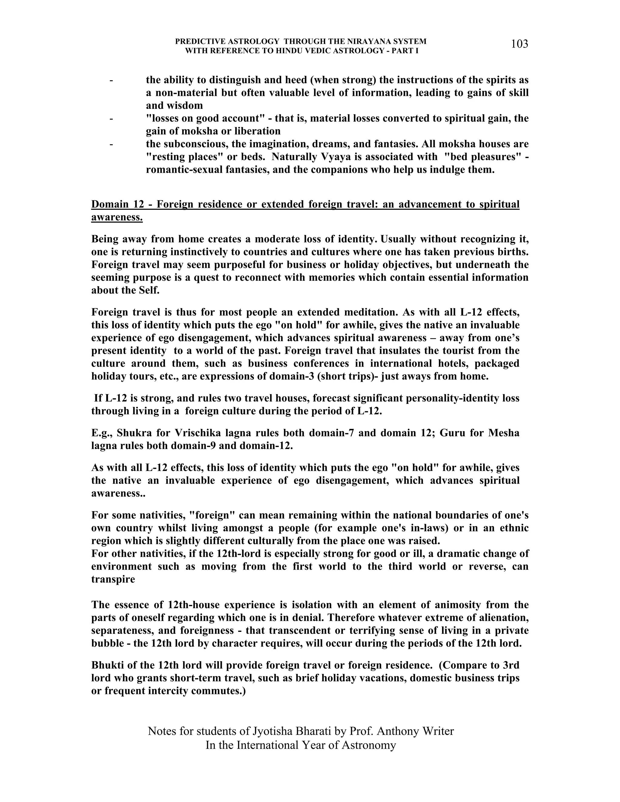 PREDICTIVE ASTROLOGY THROUGH THE NIRAYANA SYSTEM
WITH REFERENCE TO HINDU VEDIC ASTROLOGY - PART I
Notes for students of Jyotisha Bharati by Prof. Anthony Writer
In the International Year of Astronomy
103
- the ability to distinguish and heed (when strong) the instructions of the spirits as
a non-material but often valuable level of information, leading to gains of skill
and wisdom
- "losses on good account" - that is, material losses converted to spiritual gain, the
gain of moksha or liberation
- the subconscious, the imagination, dreams, and fantasies. All moksha houses are
"resting places" or beds. Naturally Vyaya is associated with "bed pleasures" -
romantic-sexual fantasies, and the companions who help us indulge them.
Domain 12 - Foreign residence or extended foreign travel: an advancement to spiritual
awareness.
Being away from home creates a moderate loss of identity. Usually without recognizing it,
one is returning instinctively to countries and cultures where one has taken previous births.
Foreign travel may seem purposeful for business or holiday objectives, but underneath the
seeming purpose is a quest to reconnect with memories which contain essential information
about the Self.
Foreign travel is thus for most people an extended meditation. As with all L-12 effects,
this loss of identity which puts the ego "on hold" for awhile, gives the native an invaluable
experience of ego disengagement, which advances spiritual awareness – away from one’s
present identity to a world of the past. Foreign travel that insulates the tourist from the
culture around them, such as business conferences in international hotels, packaged
holiday tours, etc., are expressions of domain-3 (short trips)- just aways from home.
If L-12 is strong, and rules two travel houses, forecast significant personality-identity loss
through living in a foreign culture during the period of L-12.
E.g., Shukra for Vrischika lagna rules both domain-7 and domain 12; Guru for Mesha
lagna rules both domain-9 and domain-12.
As with all L-12 effects, this loss of identity which puts the ego "on hold" for awhile, gives
the native an invaluable experience of ego disengagement, which advances spiritual
awareness..
For some nativities, "foreign" can mean remaining within the national boundaries of one's
own country whilst living amongst a people (for example one's in-laws) or in an ethnic
region which is slightly different culturally from the place one was raised.
For other nativities, if the 12th-lord is especially strong for good or ill, a dramatic change of
environment such as moving from the first world to the third world or reverse, can
transpire
The essence of 12th-house experience is isolation with an element of animosity from the
parts of oneself regarding which one is in denial. Therefore whatever extreme of alienation,
separateness, and foreignness - that transcendent or terrifying sense of living in a private
bubble - the 12th lord by character requires, will occur during the periods of the 12th lord.
Bhukti of the 12th lord will provide foreign travel or foreign residence. (Compare to 3rd
lord who grants short-term travel, such as brief holiday vacations, domestic business trips
or frequent intercity commutes.)
 