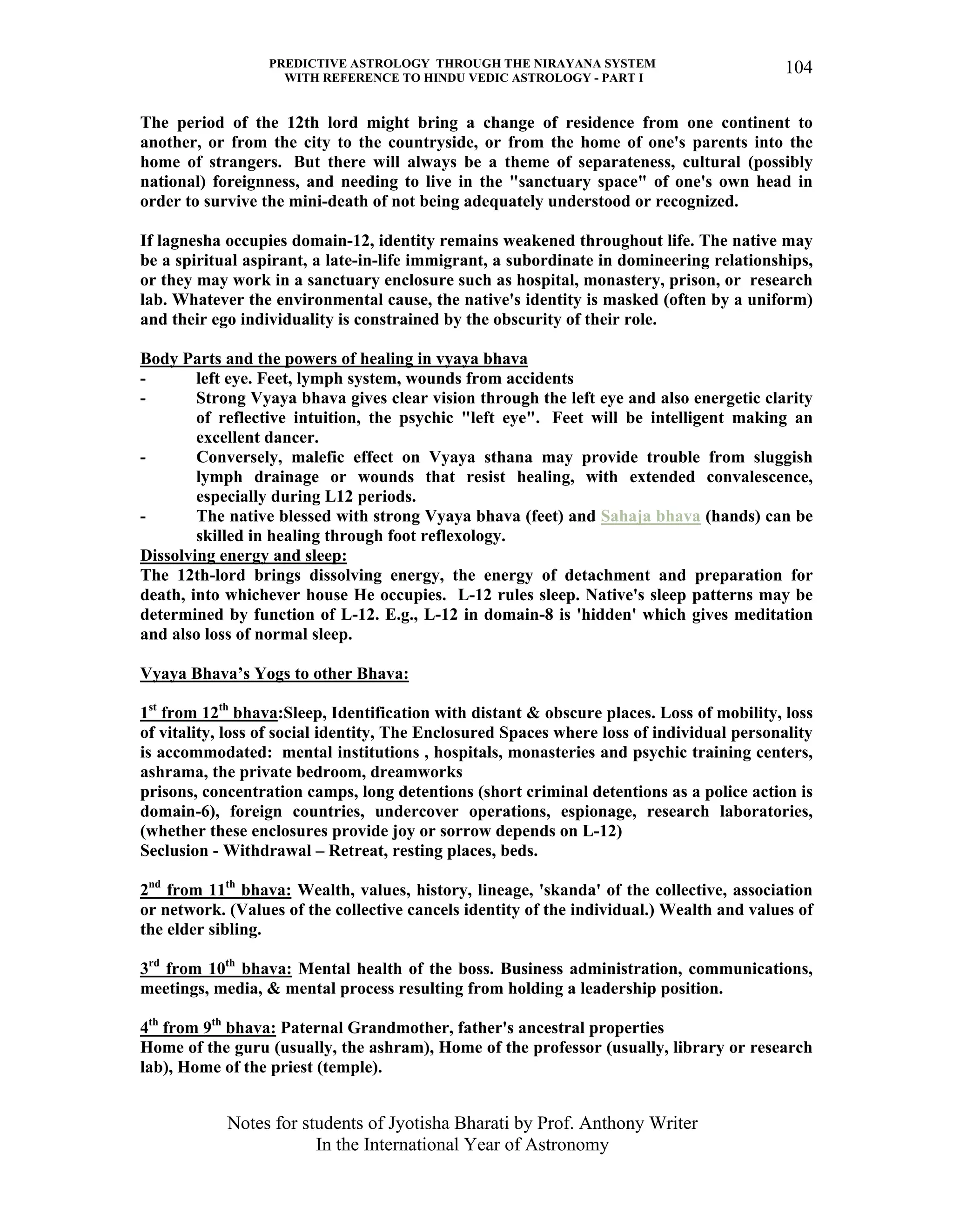 PREDICTIVE ASTROLOGY THROUGH THE NIRAYANA SYSTEM
WITH REFERENCE TO HINDU VEDIC ASTROLOGY - PART I
Notes for students of Jyotisha Bharati by Prof. Anthony Writer
In the International Year of Astronomy
104
The period of the 12th lord might bring a change of residence from one continent to
another, or from the city to the countryside, or from the home of one's parents into the
home of strangers. But there will always be a theme of separateness, cultural (possibly
national) foreignness, and needing to live in the "sanctuary space" of one's own head in
order to survive the mini-death of not being adequately understood or recognized.
If lagnesha occupies domain-12, identity remains weakened throughout life. The native may
be a spiritual aspirant, a late-in-life immigrant, a subordinate in domineering relationships,
or they may work in a sanctuary enclosure such as hospital, monastery, prison, or research
lab. Whatever the environmental cause, the native's identity is masked (often by a uniform)
and their ego individuality is constrained by the obscurity of their role.
Body Parts and the powers of healing in vyaya bhava
- left eye. Feet, lymph system, wounds from accidents
- Strong Vyaya bhava gives clear vision through the left eye and also energetic clarity
of reflective intuition, the psychic "left eye". Feet will be intelligent making an
excellent dancer.
- Conversely, malefic effect on Vyaya sthana may provide trouble from sluggish
lymph drainage or wounds that resist healing, with extended convalescence,
especially during L12 periods.
- The native blessed with strong Vyaya bhava (feet) and Sahaja bhava (hands) can be
skilled in healing through foot reflexology.
Dissolving energy and sleep:
The 12th-lord brings dissolving energy, the energy of detachment and preparation for
death, into whichever house He occupies. L-12 rules sleep. Native's sleep patterns may be
determined by function of L-12. E.g., L-12 in domain-8 is 'hidden' which gives meditation
and also loss of normal sleep.
Vyaya Bhava’s Yogs to other Bhava:
1st
from 12th
bhava:Sleep, Identification with distant & obscure places. Loss of mobility, loss
of vitality, loss of social identity, The Enclosured Spaces where loss of individual personality
is accommodated: mental institutions , hospitals, monasteries and psychic training centers,
ashrama, the private bedroom, dreamworks
prisons, concentration camps, long detentions (short criminal detentions as a police action is
domain-6), foreign countries, undercover operations, espionage, research laboratories,
(whether these enclosures provide joy or sorrow depends on L-12)
Seclusion - Withdrawal – Retreat, resting places, beds.
2nd
from 11th
bhava: Wealth, values, history, lineage, 'skanda' of the collective, association
or network. (Values of the collective cancels identity of the individual.) Wealth and values of
the elder sibling.
3rd
from 10th
bhava: Mental health of the boss. Business administration, communications,
meetings, media, & mental process resulting from holding a leadership position.
4th
from 9th
bhava: Paternal Grandmother, father's ancestral properties
Home of the guru (usually, the ashram), Home of the professor (usually, library or research
lab), Home of the priest (temple).
 
