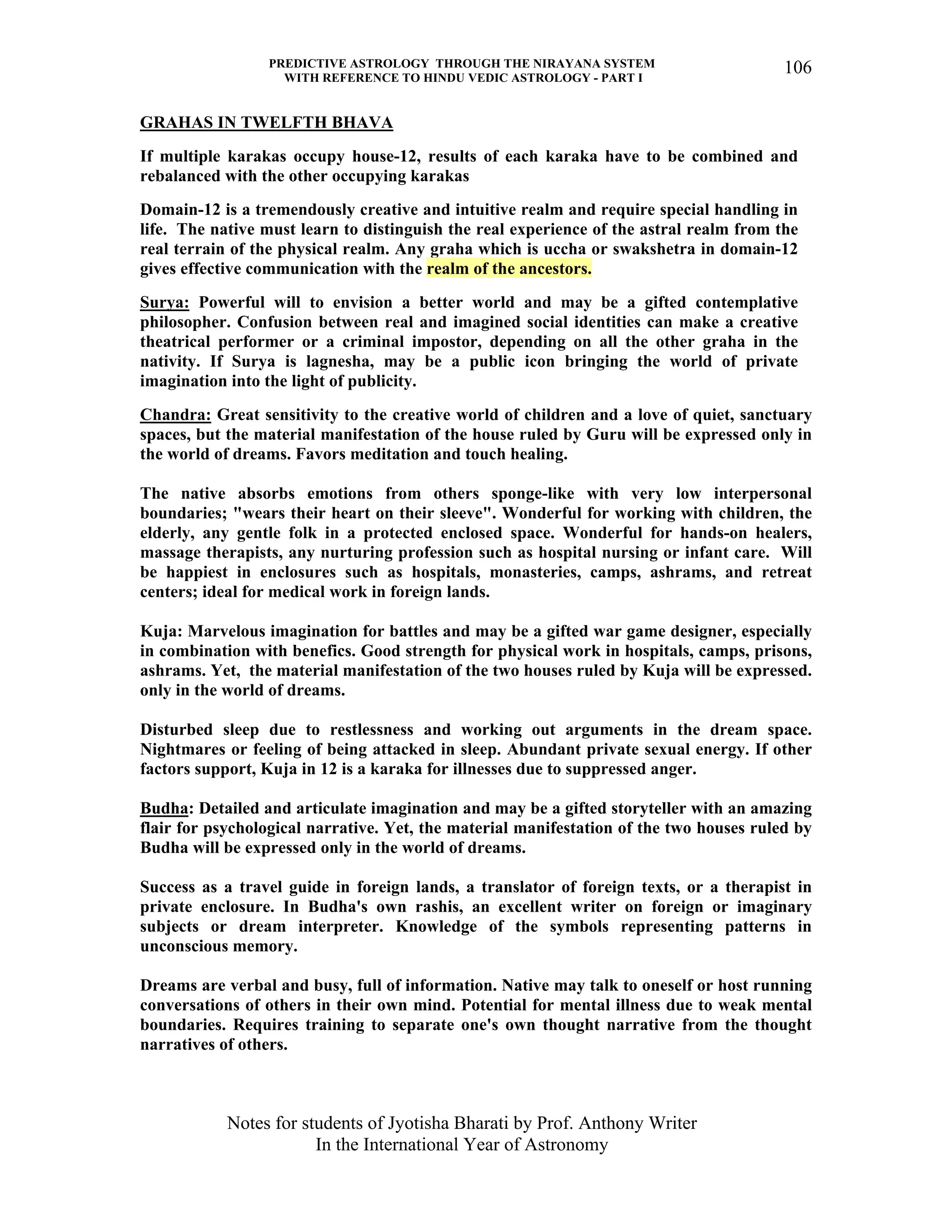 PREDICTIVE ASTROLOGY THROUGH THE NIRAYANA SYSTEM
WITH REFERENCE TO HINDU VEDIC ASTROLOGY - PART I
Notes for students of Jyotisha Bharati by Prof. Anthony Writer
In the International Year of Astronomy
106
GRAHAS IN TWELFTH BHAVA
If multiple karakas occupy house-12, results of each karaka have to be combined and
rebalanced with the other occupying karakas
Domain-12 is a tremendously creative and intuitive realm and require special handling in
life. The native must learn to distinguish the real experience of the astral realm from the
real terrain of the physical realm. Any graha which is uccha or swakshetra in domain-12
gives effective communication with the realm of the ancestors.
Surya: Powerful will to envision a better world and may be a gifted contemplative
philosopher. Confusion between real and imagined social identities can make a creative
theatrical performer or a criminal impostor, depending on all the other graha in the
nativity. If Surya is lagnesha, may be a public icon bringing the world of private
imagination into the light of publicity.
Chandra: Great sensitivity to the creative world of children and a love of quiet, sanctuary
spaces, but the material manifestation of the house ruled by Guru will be expressed only in
the world of dreams. Favors meditation and touch healing.
The native absorbs emotions from others sponge-like with very low interpersonal
boundaries; "wears their heart on their sleeve". Wonderful for working with children, the
elderly, any gentle folk in a protected enclosed space. Wonderful for hands-on healers,
massage therapists, any nurturing profession such as hospital nursing or infant care. Will
be happiest in enclosures such as hospitals, monasteries, camps, ashrams, and retreat
centers; ideal for medical work in foreign lands.
Kuja: Marvelous imagination for battles and may be a gifted war game designer, especially
in combination with benefics. Good strength for physical work in hospitals, camps, prisons,
ashrams. Yet, the material manifestation of the two houses ruled by Kuja will be expressed.
only in the world of dreams.
Disturbed sleep due to restlessness and working out arguments in the dream space.
Nightmares or feeling of being attacked in sleep. Abundant private sexual energy. If other
factors support, Kuja in 12 is a karaka for illnesses due to suppressed anger.
Budha: Detailed and articulate imagination and may be a gifted storyteller with an amazing
flair for psychological narrative. Yet, the material manifestation of the two houses ruled by
Budha will be expressed only in the world of dreams.
Success as a travel guide in foreign lands, a translator of foreign texts, or a therapist in
private enclosure. In Budha's own rashis, an excellent writer on foreign or imaginary
subjects or dream interpreter. Knowledge of the symbols representing patterns in
unconscious memory.
Dreams are verbal and busy, full of information. Native may talk to oneself or host running
conversations of others in their own mind. Potential for mental illness due to weak mental
boundaries. Requires training to separate one's own thought narrative from the thought
narratives of others.
 