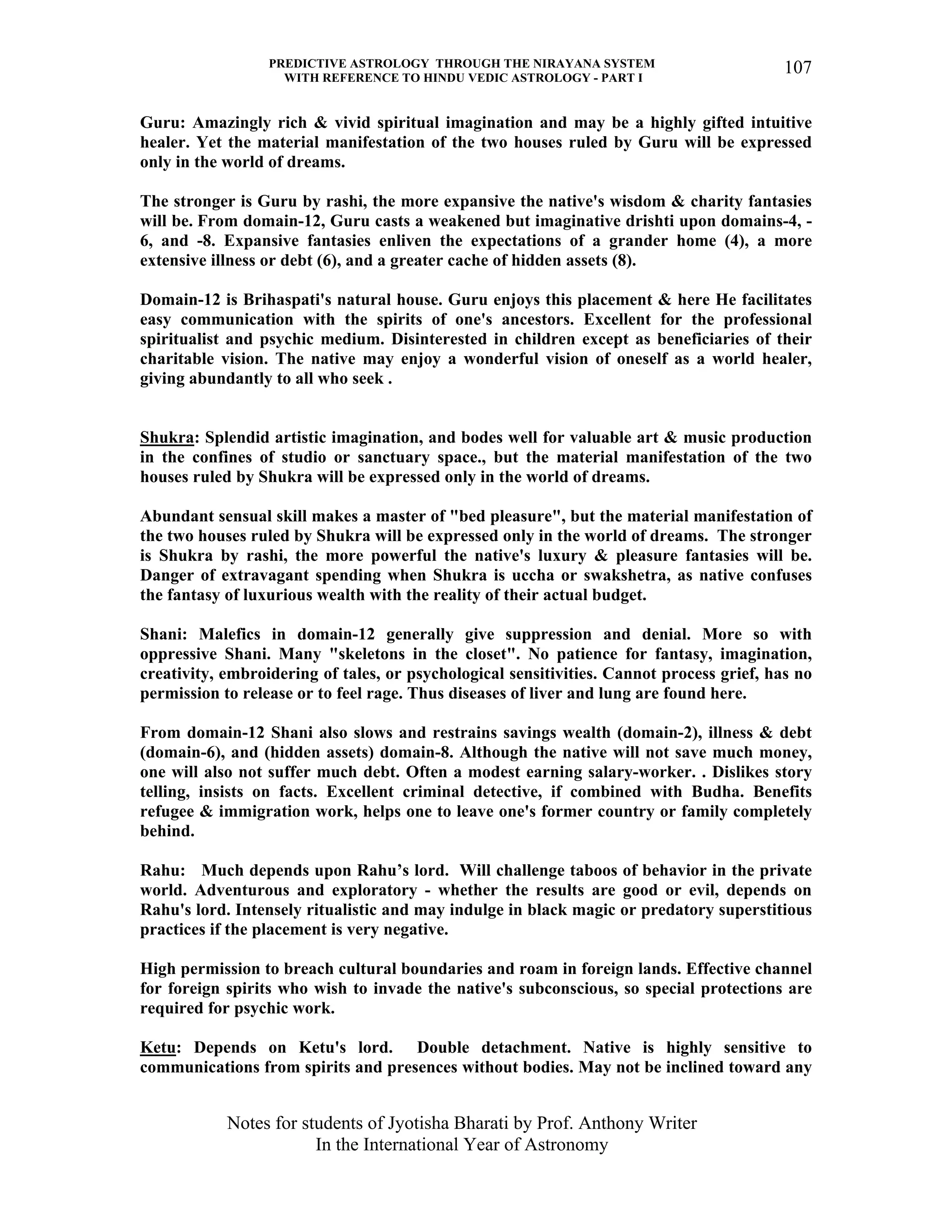 PREDICTIVE ASTROLOGY THROUGH THE NIRAYANA SYSTEM
WITH REFERENCE TO HINDU VEDIC ASTROLOGY - PART I
Notes for students of Jyotisha Bharati by Prof. Anthony Writer
In the International Year of Astronomy
107
Guru: Amazingly rich & vivid spiritual imagination and may be a highly gifted intuitive
healer. Yet the material manifestation of the two houses ruled by Guru will be expressed
only in the world of dreams.
The stronger is Guru by rashi, the more expansive the native's wisdom & charity fantasies
will be. From domain-12, Guru casts a weakened but imaginative drishti upon domains-4, -
6, and -8. Expansive fantasies enliven the expectations of a grander home (4), a more
extensive illness or debt (6), and a greater cache of hidden assets (8).
Domain-12 is Brihaspati's natural house. Guru enjoys this placement & here He facilitates
easy communication with the spirits of one's ancestors. Excellent for the professional
spiritualist and psychic medium. Disinterested in children except as beneficiaries of their
charitable vision. The native may enjoy a wonderful vision of oneself as a world healer,
giving abundantly to all who seek .
Shukra: Splendid artistic imagination, and bodes well for valuable art & music production
in the confines of studio or sanctuary space., but the material manifestation of the two
houses ruled by Shukra will be expressed only in the world of dreams.
Abundant sensual skill makes a master of "bed pleasure", but the material manifestation of
the two houses ruled by Shukra will be expressed only in the world of dreams. The stronger
is Shukra by rashi, the more powerful the native's luxury & pleasure fantasies will be.
Danger of extravagant spending when Shukra is uccha or swakshetra, as native confuses
the fantasy of luxurious wealth with the reality of their actual budget.
Shani: Malefics in domain-12 generally give suppression and denial. More so with
oppressive Shani. Many "skeletons in the closet". No patience for fantasy, imagination,
creativity, embroidering of tales, or psychological sensitivities. Cannot process grief, has no
permission to release or to feel rage. Thus diseases of liver and lung are found here.
From domain-12 Shani also slows and restrains savings wealth (domain-2), illness & debt
(domain-6), and (hidden assets) domain-8. Although the native will not save much money,
one will also not suffer much debt. Often a modest earning salary-worker. . Dislikes story
telling, insists on facts. Excellent criminal detective, if combined with Budha. Benefits
refugee & immigration work, helps one to leave one's former country or family completely
behind.
Rahu: Much depends upon Rahu’s lord. Will challenge taboos of behavior in the private
world. Adventurous and exploratory - whether the results are good or evil, depends on
Rahu's lord. Intensely ritualistic and may indulge in black magic or predatory superstitious
practices if the placement is very negative.
High permission to breach cultural boundaries and roam in foreign lands. Effective channel
for foreign spirits who wish to invade the native's subconscious, so special protections are
required for psychic work.
Ketu: Depends on Ketu's lord. Double detachment. Native is highly sensitive to
communications from spirits and presences without bodies. May not be inclined toward any
 
