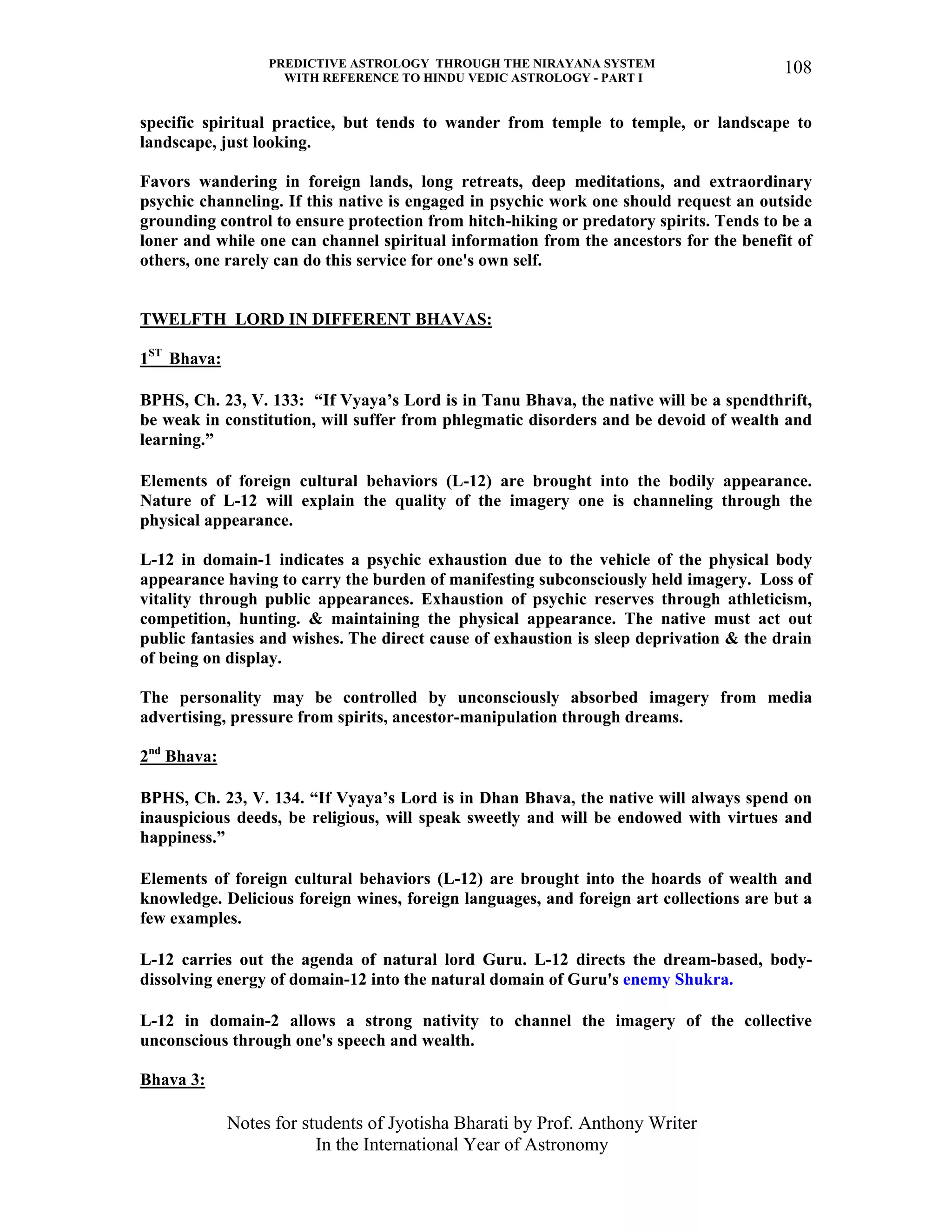 PREDICTIVE ASTROLOGY THROUGH THE NIRAYANA SYSTEM
WITH REFERENCE TO HINDU VEDIC ASTROLOGY - PART I
Notes for students of Jyotisha Bharati by Prof. Anthony Writer
In the International Year of Astronomy
108
specific spiritual practice, but tends to wander from temple to temple, or landscape to
landscape, just looking.
Favors wandering in foreign lands, long retreats, deep meditations, and extraordinary
psychic channeling. If this native is engaged in psychic work one should request an outside
grounding control to ensure protection from hitch-hiking or predatory spirits. Tends to be a
loner and while one can channel spiritual information from the ancestors for the benefit of
others, one rarely can do this service for one's own self.
TWELFTH LORD IN DIFFERENT BHAVAS:
1ST
Bhava:
BPHS, Ch. 23, V. 133: “If Vyaya’s Lord is in Tanu Bhava, the native will be a spendthrift,
be weak in constitution, will suffer from phlegmatic disorders and be devoid of wealth and
learning.”
Elements of foreign cultural behaviors (L-12) are brought into the bodily appearance.
Nature of L-12 will explain the quality of the imagery one is channeling through the
physical appearance.
L-12 in domain-1 indicates a psychic exhaustion due to the vehicle of the physical body
appearance having to carry the burden of manifesting subconsciously held imagery. Loss of
vitality through public appearances. Exhaustion of psychic reserves through athleticism,
competition, hunting. & maintaining the physical appearance. The native must act out
public fantasies and wishes. The direct cause of exhaustion is sleep deprivation & the drain
of being on display.
The personality may be controlled by unconsciously absorbed imagery from media
advertising, pressure from spirits, ancestor-manipulation through dreams.
2nd
Bhava:
BPHS, Ch. 23, V. 134. “If Vyaya’s Lord is in Dhan Bhava, the native will always spend on
inauspicious deeds, be religious, will speak sweetly and will be endowed with virtues and
happiness.”
Elements of foreign cultural behaviors (L-12) are brought into the hoards of wealth and
knowledge. Delicious foreign wines, foreign languages, and foreign art collections are but a
few examples.
L-12 carries out the agenda of natural lord Guru. L-12 directs the dream-based, body-
dissolving energy of domain-12 into the natural domain of Guru's enemy Shukra.
L-12 in domain-2 allows a strong nativity to channel the imagery of the collective
unconscious through one's speech and wealth.
Bhava 3:
 