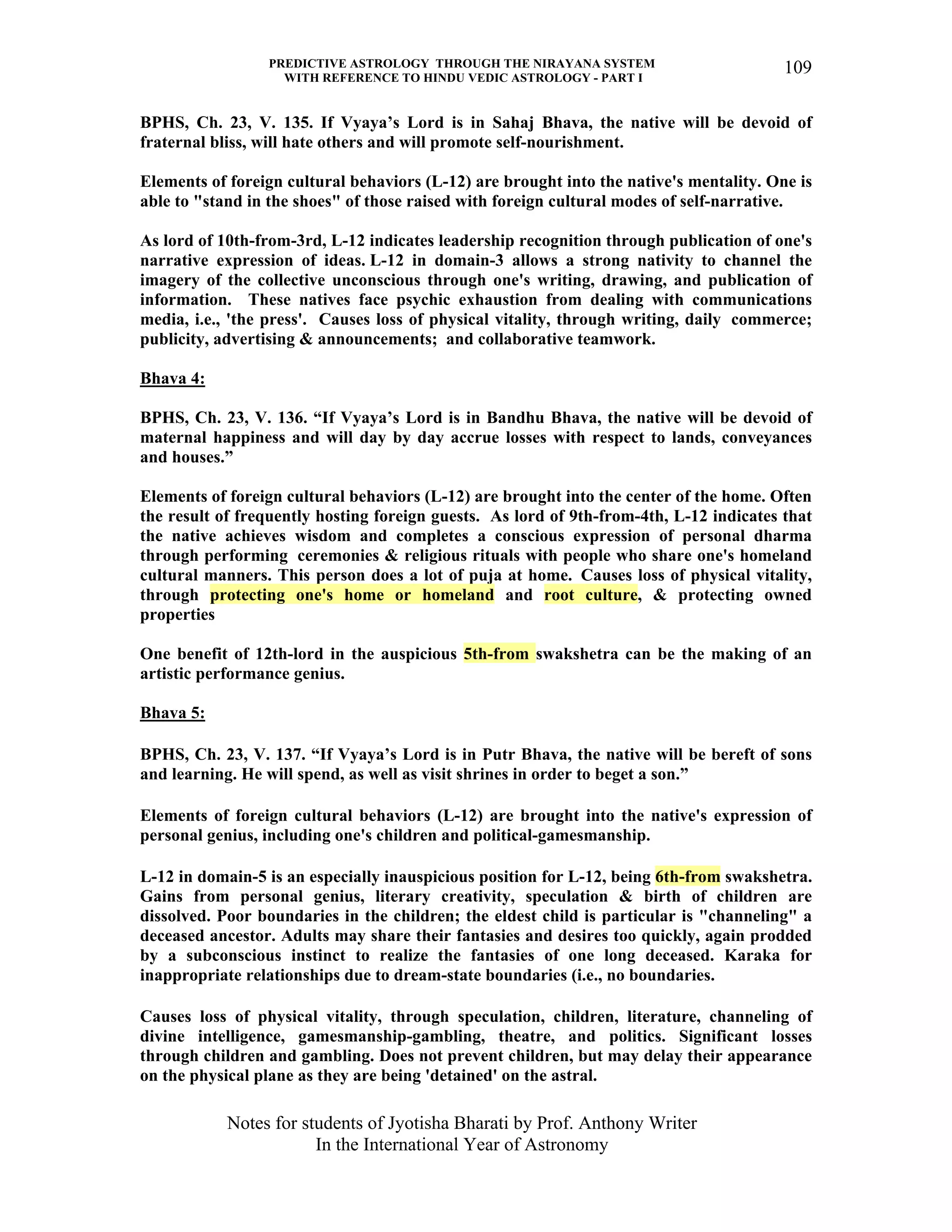 PREDICTIVE ASTROLOGY THROUGH THE NIRAYANA SYSTEM
WITH REFERENCE TO HINDU VEDIC ASTROLOGY - PART I
Notes for students of Jyotisha Bharati by Prof. Anthony Writer
In the International Year of Astronomy
109
BPHS, Ch. 23, V. 135. If Vyaya’s Lord is in Sahaj Bhava, the native will be devoid of
fraternal bliss, will hate others and will promote self-nourishment.
Elements of foreign cultural behaviors (L-12) are brought into the native's mentality. One is
able to "stand in the shoes" of those raised with foreign cultural modes of self-narrative.
As lord of 10th-from-3rd, L-12 indicates leadership recognition through publication of one's
narrative expression of ideas. L-12 in domain-3 allows a strong nativity to channel the
imagery of the collective unconscious through one's writing, drawing, and publication of
information. These natives face psychic exhaustion from dealing with communications
media, i.e., 'the press'. Causes loss of physical vitality, through writing, daily commerce;
publicity, advertising & announcements; and collaborative teamwork.
Bhava 4:
BPHS, Ch. 23, V. 136. “If Vyaya’s Lord is in Bandhu Bhava, the native will be devoid of
maternal happiness and will day by day accrue losses with respect to lands, conveyances
and houses.”
Elements of foreign cultural behaviors (L-12) are brought into the center of the home. Often
the result of frequently hosting foreign guests. As lord of 9th-from-4th, L-12 indicates that
the native achieves wisdom and completes a conscious expression of personal dharma
through performing ceremonies & religious rituals with people who share one's homeland
cultural manners. This person does a lot of puja at home. Causes loss of physical vitality,
through protecting one's home or homeland and root culture, & protecting owned
properties
One benefit of 12th-lord in the auspicious 5th-from swakshetra can be the making of an
artistic performance genius.
Bhava 5:
BPHS, Ch. 23, V. 137. “If Vyaya’s Lord is in Putr Bhava, the native will be bereft of sons
and learning. He will spend, as well as visit shrines in order to beget a son.”
Elements of foreign cultural behaviors (L-12) are brought into the native's expression of
personal genius, including one's children and political-gamesmanship.
L-12 in domain-5 is an especially inauspicious position for L-12, being 6th-from swakshetra.
Gains from personal genius, literary creativity, speculation & birth of children are
dissolved. Poor boundaries in the children; the eldest child is particular is "channeling" a
deceased ancestor. Adults may share their fantasies and desires too quickly, again prodded
by a subconscious instinct to realize the fantasies of one long deceased. Karaka for
inappropriate relationships due to dream-state boundaries (i.e., no boundaries.
Causes loss of physical vitality, through speculation, children, literature, channeling of
divine intelligence, gamesmanship-gambling, theatre, and politics. Significant losses
through children and gambling. Does not prevent children, but may delay their appearance
on the physical plane as they are being 'detained' on the astral.
 