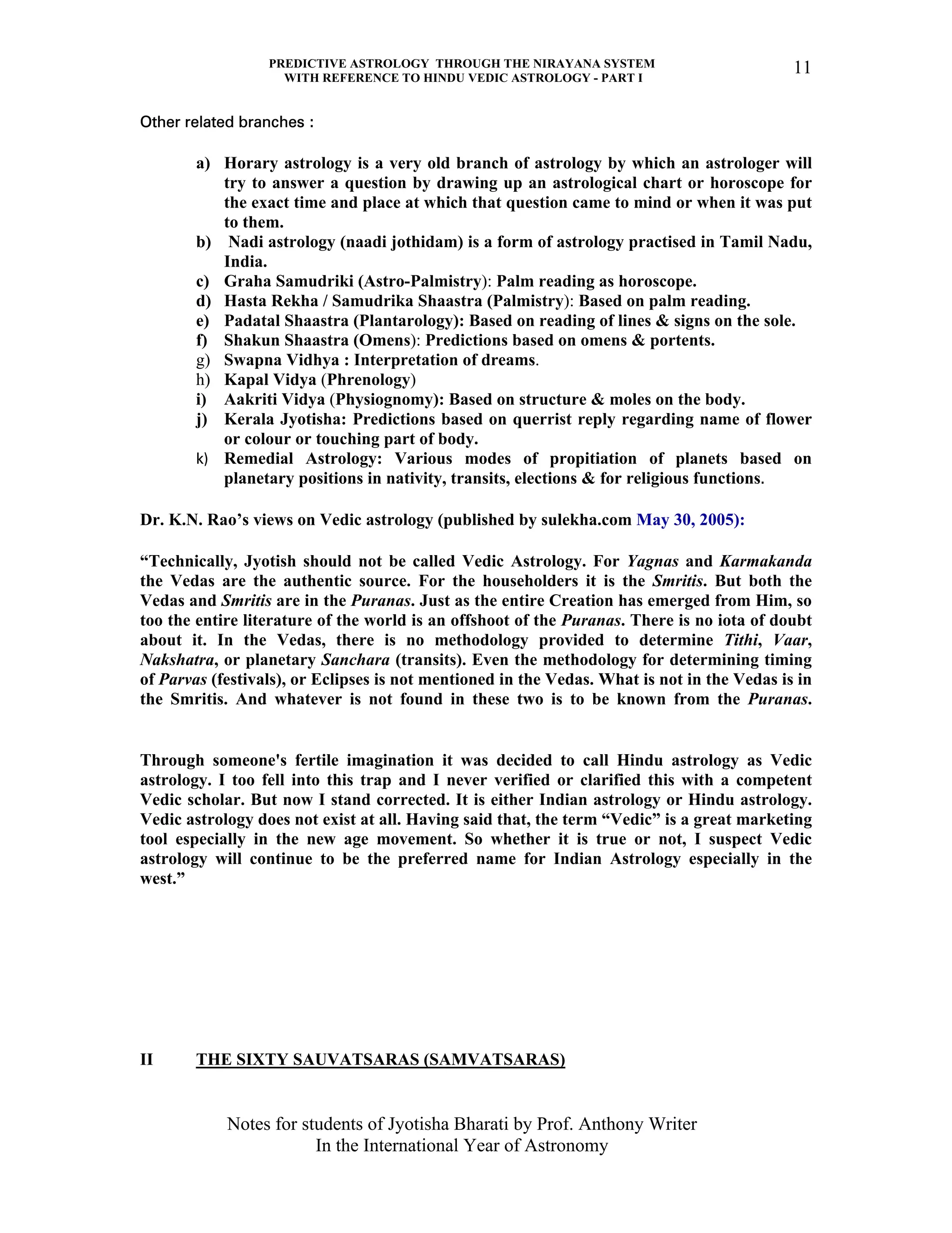 PREDICTIVE ASTROLOGY THROUGH THE NIRAYANA SYSTEM
WITH REFERENCE TO HINDU VEDIC ASTROLOGY - PART I
Notes for students of Jyotisha Bharati by Prof. Anthony Writer
In the International Year of Astronomy
11
Other related branches :
a) Horary astrology is a very old branch of astrology by which an astrologer will
try to answer a question by drawing up an astrological chart or horoscope for
the exact time and place at which that question came to mind or when it was put
to them.
b) Nadi astrology (naadi jothidam) is a form of astrology practised in Tamil Nadu,
India.
c) Graha Samudriki (Astro-Palmistry): Palm reading as horoscope.
d) Hasta Rekha / Samudrika Shaastra (Palmistry): Based on palm reading.
e) Padatal Shaastra (Plantarology): Based on reading of lines & signs on the sole.
f) Shakun Shaastra (Omens): Predictions based on omens & portents.
g) Swapna Vidhya : Interpretation of dreams.
h) Kapal Vidya (Phrenology)
i) Aakriti Vidya (Physiognomy): Based on structure & moles on the body.
j) Kerala Jyotisha: Predictions based on querrist reply regarding name of flower
or colour or touching part of body.
k) Remedial Astrology: Various modes of propitiation of planets based on
planetary positions in nativity, transits, elections & for religious functions.
Dr. K.N. Rao’s views on Vedic astrology (published by sulekha.com May 30, 2005):
“Technically, Jyotish should not be called Vedic Astrology. For Yagnas and Karmakanda
the Vedas are the authentic source. For the householders it is the Smritis. But both the
Vedas and Smritis are in the Puranas. Just as the entire Creation has emerged from Him, so
too the entire literature of the world is an offshoot of the Puranas. There is no iota of doubt
about it. In the Vedas, there is no methodology provided to determine Tithi, Vaar,
Nakshatra, or planetary Sanchara (transits). Even the methodology for determining timing
of Parvas (festivals), or Eclipses is not mentioned in the Vedas. What is not in the Vedas is in
the Smritis. And whatever is not found in these two is to be known from the Puranas.
Through someone's fertile imagination it was decided to call Hindu astrology as Vedic
astrology. I too fell into this trap and I never verified or clarified this with a competent
Vedic scholar. But now I stand corrected. It is either Indian astrology or Hindu astrology.
Vedic astrology does not exist at all. Having said that, the term “Vedic” is a great marketing
tool especially in the new age movement. So whether it is true or not, I suspect Vedic
astrology will continue to be the preferred name for Indian Astrology especially in the
west.”
II THE SIXTY SAUVATSARAS (SAMVATSARAS)
 