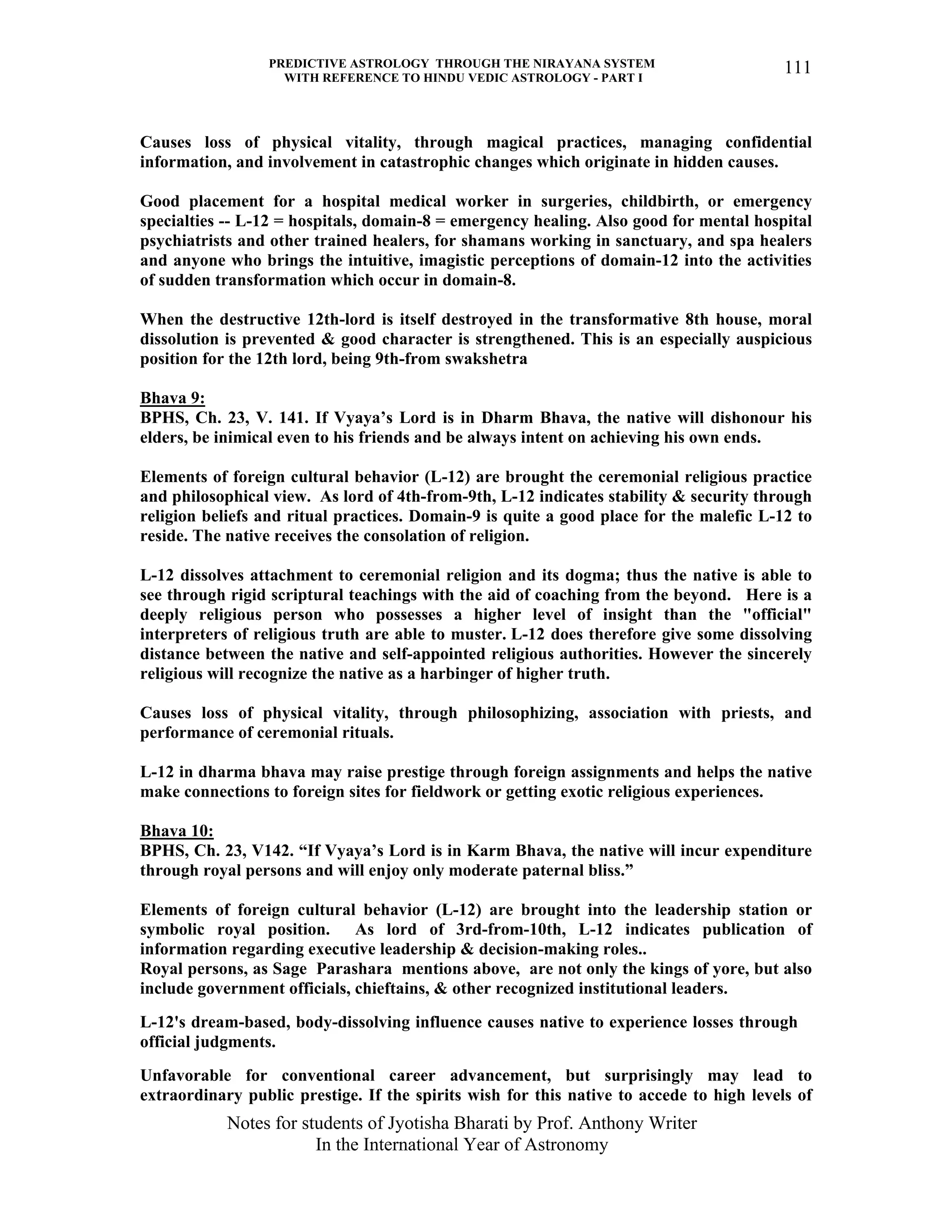 PREDICTIVE ASTROLOGY THROUGH THE NIRAYANA SYSTEM
WITH REFERENCE TO HINDU VEDIC ASTROLOGY - PART I
Notes for students of Jyotisha Bharati by Prof. Anthony Writer
In the International Year of Astronomy
111
Causes loss of physical vitality, through magical practices, managing confidential
information, and involvement in catastrophic changes which originate in hidden causes.
Good placement for a hospital medical worker in surgeries, childbirth, or emergency
specialties -- L-12 = hospitals, domain-8 = emergency healing. Also good for mental hospital
psychiatrists and other trained healers, for shamans working in sanctuary, and spa healers
and anyone who brings the intuitive, imagistic perceptions of domain-12 into the activities
of sudden transformation which occur in domain-8.
When the destructive 12th-lord is itself destroyed in the transformative 8th house, moral
dissolution is prevented & good character is strengthened. This is an especially auspicious
position for the 12th lord, being 9th-from swakshetra
Bhava 9:
BPHS, Ch. 23, V. 141. If Vyaya’s Lord is in Dharm Bhava, the native will dishonour his
elders, be inimical even to his friends and be always intent on achieving his own ends.
Elements of foreign cultural behavior (L-12) are brought the ceremonial religious practice
and philosophical view. As lord of 4th-from-9th, L-12 indicates stability & security through
religion beliefs and ritual practices. Domain-9 is quite a good place for the malefic L-12 to
reside. The native receives the consolation of religion.
L-12 dissolves attachment to ceremonial religion and its dogma; thus the native is able to
see through rigid scriptural teachings with the aid of coaching from the beyond. Here is a
deeply religious person who possesses a higher level of insight than the "official"
interpreters of religious truth are able to muster. L-12 does therefore give some dissolving
distance between the native and self-appointed religious authorities. However the sincerely
religious will recognize the native as a harbinger of higher truth.
Causes loss of physical vitality, through philosophizing, association with priests, and
performance of ceremonial rituals.
L-12 in dharma bhava may raise prestige through foreign assignments and helps the native
make connections to foreign sites for fieldwork or getting exotic religious experiences.
Bhava 10:
BPHS, Ch. 23, V142. “If Vyaya’s Lord is in Karm Bhava, the native will incur expenditure
through royal persons and will enjoy only moderate paternal bliss.”
Elements of foreign cultural behavior (L-12) are brought into the leadership station or
symbolic royal position. As lord of 3rd-from-10th, L-12 indicates publication of
information regarding executive leadership & decision-making roles..
Royal persons, as Sage Parashara mentions above, are not only the kings of yore, but also
include government officials, chieftains, & other recognized institutional leaders.
L-12's dream-based, body-dissolving influence causes native to experience losses through
official judgments.
Unfavorable for conventional career advancement, but surprisingly may lead to
extraordinary public prestige. If the spirits wish for this native to accede to high levels of
 