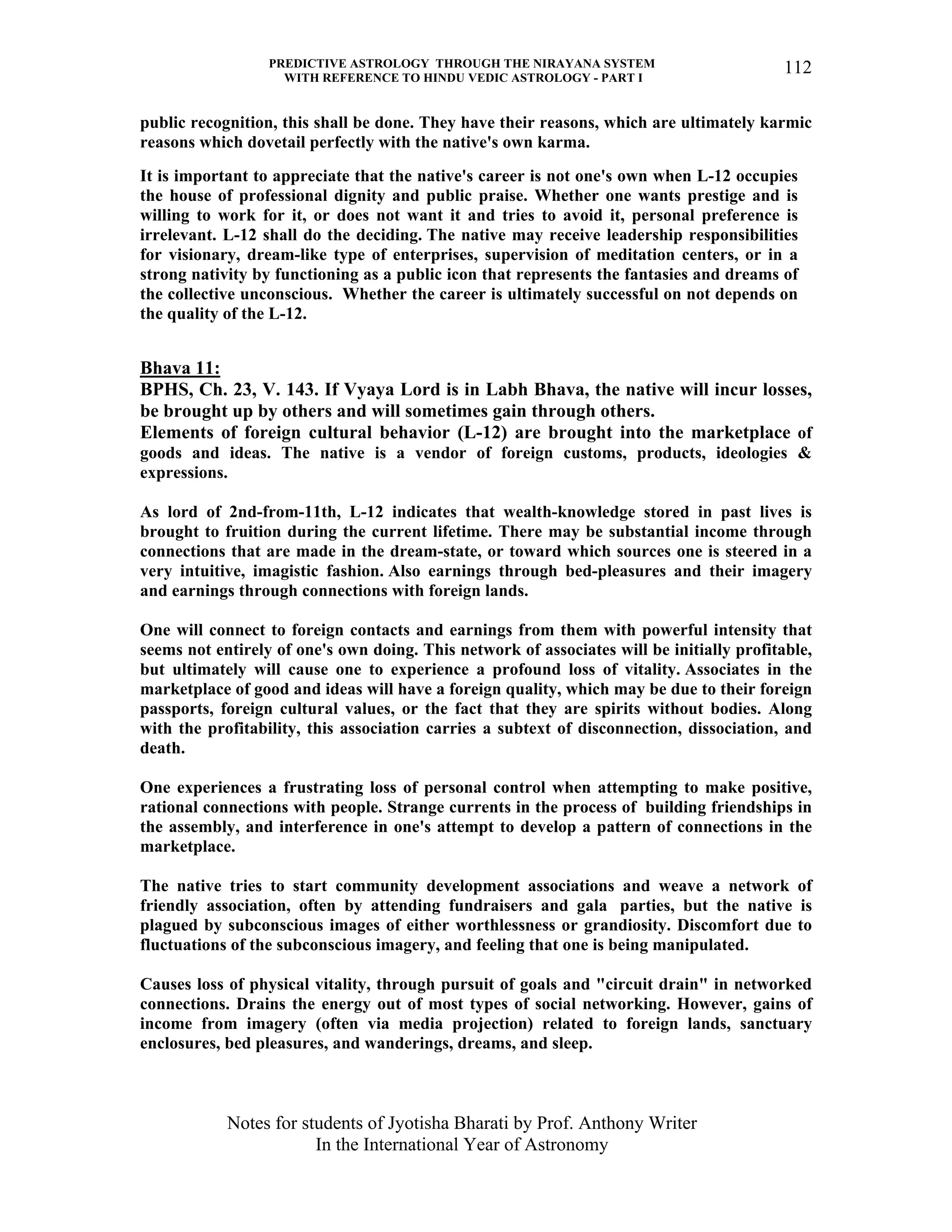 PREDICTIVE ASTROLOGY THROUGH THE NIRAYANA SYSTEM
WITH REFERENCE TO HINDU VEDIC ASTROLOGY - PART I
Notes for students of Jyotisha Bharati by Prof. Anthony Writer
In the International Year of Astronomy
112
public recognition, this shall be done. They have their reasons, which are ultimately karmic
reasons which dovetail perfectly with the native's own karma.
It is important to appreciate that the native's career is not one's own when L-12 occupies
the house of professional dignity and public praise. Whether one wants prestige and is
willing to work for it, or does not want it and tries to avoid it, personal preference is
irrelevant. L-12 shall do the deciding. The native may receive leadership responsibilities
for visionary, dream-like type of enterprises, supervision of meditation centers, or in a
strong nativity by functioning as a public icon that represents the fantasies and dreams of
the collective unconscious. Whether the career is ultimately successful on not depends on
the quality of the L-12.
Bhava 11:
BPHS, Ch. 23, V. 143. If Vyaya Lord is in Labh Bhava, the native will incur losses,
be brought up by others and will sometimes gain through others.
Elements of foreign cultural behavior (L-12) are brought into the marketplace of
goods and ideas. The native is a vendor of foreign customs, products, ideologies &
expressions.
As lord of 2nd-from-11th, L-12 indicates that wealth-knowledge stored in past lives is
brought to fruition during the current lifetime. There may be substantial income through
connections that are made in the dream-state, or toward which sources one is steered in a
very intuitive, imagistic fashion. Also earnings through bed-pleasures and their imagery
and earnings through connections with foreign lands.
One will connect to foreign contacts and earnings from them with powerful intensity that
seems not entirely of one's own doing. This network of associates will be initially profitable,
but ultimately will cause one to experience a profound loss of vitality. Associates in the
marketplace of good and ideas will have a foreign quality, which may be due to their foreign
passports, foreign cultural values, or the fact that they are spirits without bodies. Along
with the profitability, this association carries a subtext of disconnection, dissociation, and
death.
One experiences a frustrating loss of personal control when attempting to make positive,
rational connections with people. Strange currents in the process of building friendships in
the assembly, and interference in one's attempt to develop a pattern of connections in the
marketplace.
The native tries to start community development associations and weave a network of
friendly association, often by attending fundraisers and gala parties, but the native is
plagued by subconscious images of either worthlessness or grandiosity. Discomfort due to
fluctuations of the subconscious imagery, and feeling that one is being manipulated.
Causes loss of physical vitality, through pursuit of goals and "circuit drain" in networked
connections. Drains the energy out of most types of social networking. However, gains of
income from imagery (often via media projection) related to foreign lands, sanctuary
enclosures, bed pleasures, and wanderings, dreams, and sleep.
 