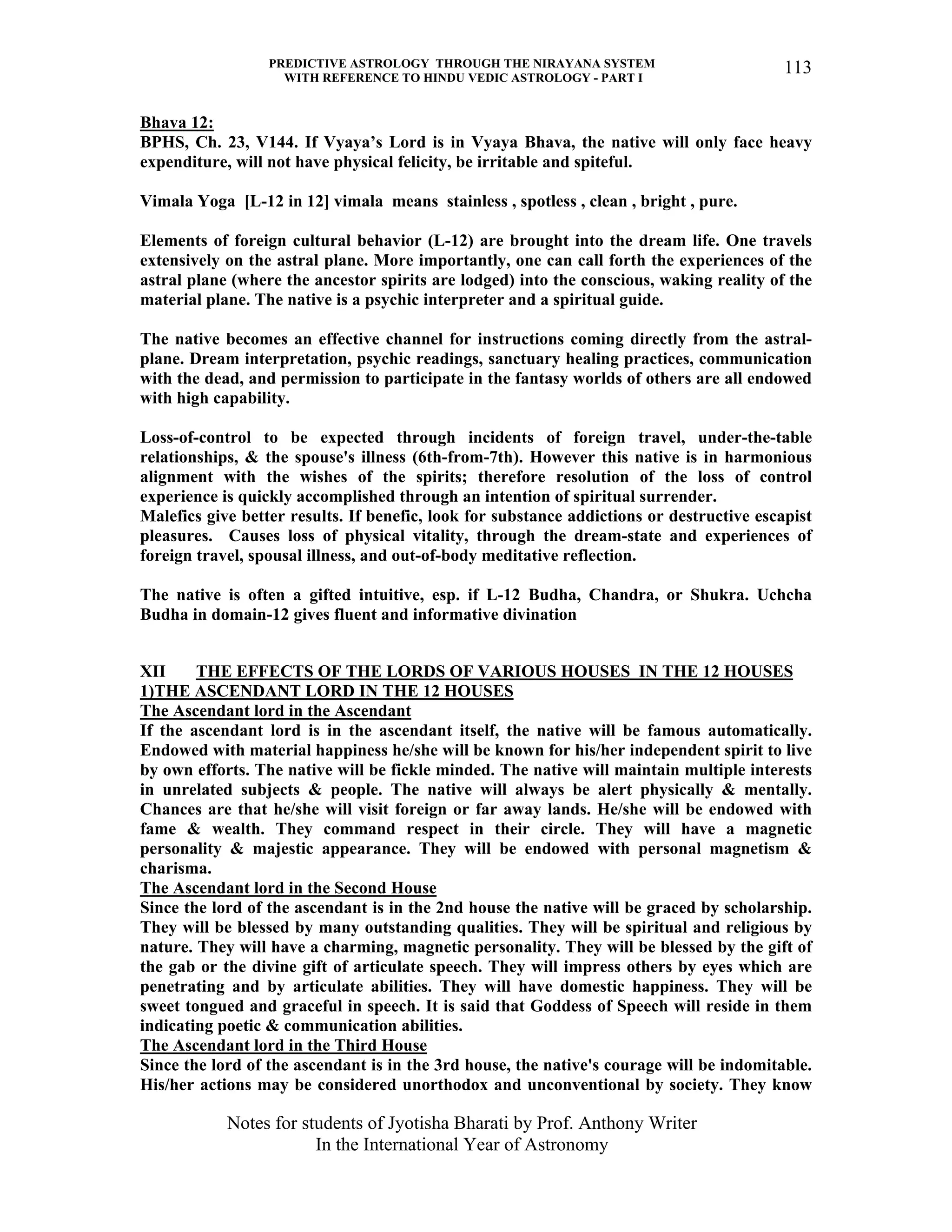 PREDICTIVE ASTROLOGY THROUGH THE NIRAYANA SYSTEM
WITH REFERENCE TO HINDU VEDIC ASTROLOGY - PART I
Notes for students of Jyotisha Bharati by Prof. Anthony Writer
In the International Year of Astronomy
113
Bhava 12:
BPHS, Ch. 23, V144. If Vyaya’s Lord is in Vyaya Bhava, the native will only face heavy
expenditure, will not have physical felicity, be irritable and spiteful.
Vimala Yoga [L-12 in 12] vimala means stainless , spotless , clean , bright , pure.
Elements of foreign cultural behavior (L-12) are brought into the dream life. One travels
extensively on the astral plane. More importantly, one can call forth the experiences of the
astral plane (where the ancestor spirits are lodged) into the conscious, waking reality of the
material plane. The native is a psychic interpreter and a spiritual guide.
The native becomes an effective channel for instructions coming directly from the astral-
plane. Dream interpretation, psychic readings, sanctuary healing practices, communication
with the dead, and permission to participate in the fantasy worlds of others are all endowed
with high capability.
Loss-of-control to be expected through incidents of foreign travel, under-the-table
relationships, & the spouse's illness (6th-from-7th). However this native is in harmonious
alignment with the wishes of the spirits; therefore resolution of the loss of control
experience is quickly accomplished through an intention of spiritual surrender.
Malefics give better results. If benefic, look for substance addictions or destructive escapist
pleasures. Causes loss of physical vitality, through the dream-state and experiences of
foreign travel, spousal illness, and out-of-body meditative reflection.
The native is often a gifted intuitive, esp. if L-12 Budha, Chandra, or Shukra. Uchcha
Budha in domain-12 gives fluent and informative divination
XII THE EFFECTS OF THE LORDS OF VARIOUS HOUSES IN THE 12 HOUSES
1)THE ASCENDANT LORD IN THE 12 HOUSES
The Ascendant lord in the Ascendant
If the ascendant lord is in the ascendant itself, the native will be famous automatically.
Endowed with material happiness he/she will be known for his/her independent spirit to live
by own efforts. The native will be fickle minded. The native will maintain multiple interests
in unrelated subjects & people. The native will always be alert physically & mentally.
Chances are that he/she will visit foreign or far away lands. He/she will be endowed with
fame & wealth. They command respect in their circle. They will have a magnetic
personality & majestic appearance. They will be endowed with personal magnetism &
charisma.
The Ascendant lord in the Second House
Since the lord of the ascendant is in the 2nd house the native will be graced by scholarship.
They will be blessed by many outstanding qualities. They will be spiritual and religious by
nature. They will have a charming, magnetic personality. They will be blessed by the gift of
the gab or the divine gift of articulate speech. They will impress others by eyes which are
penetrating and by articulate abilities. They will have domestic happiness. They will be
sweet tongued and graceful in speech. It is said that Goddess of Speech will reside in them
indicating poetic & communication abilities.
The Ascendant lord in the Third House
Since the lord of the ascendant is in the 3rd house, the native's courage will be indomitable.
His/her actions may be considered unorthodox and unconventional by society. They know
 