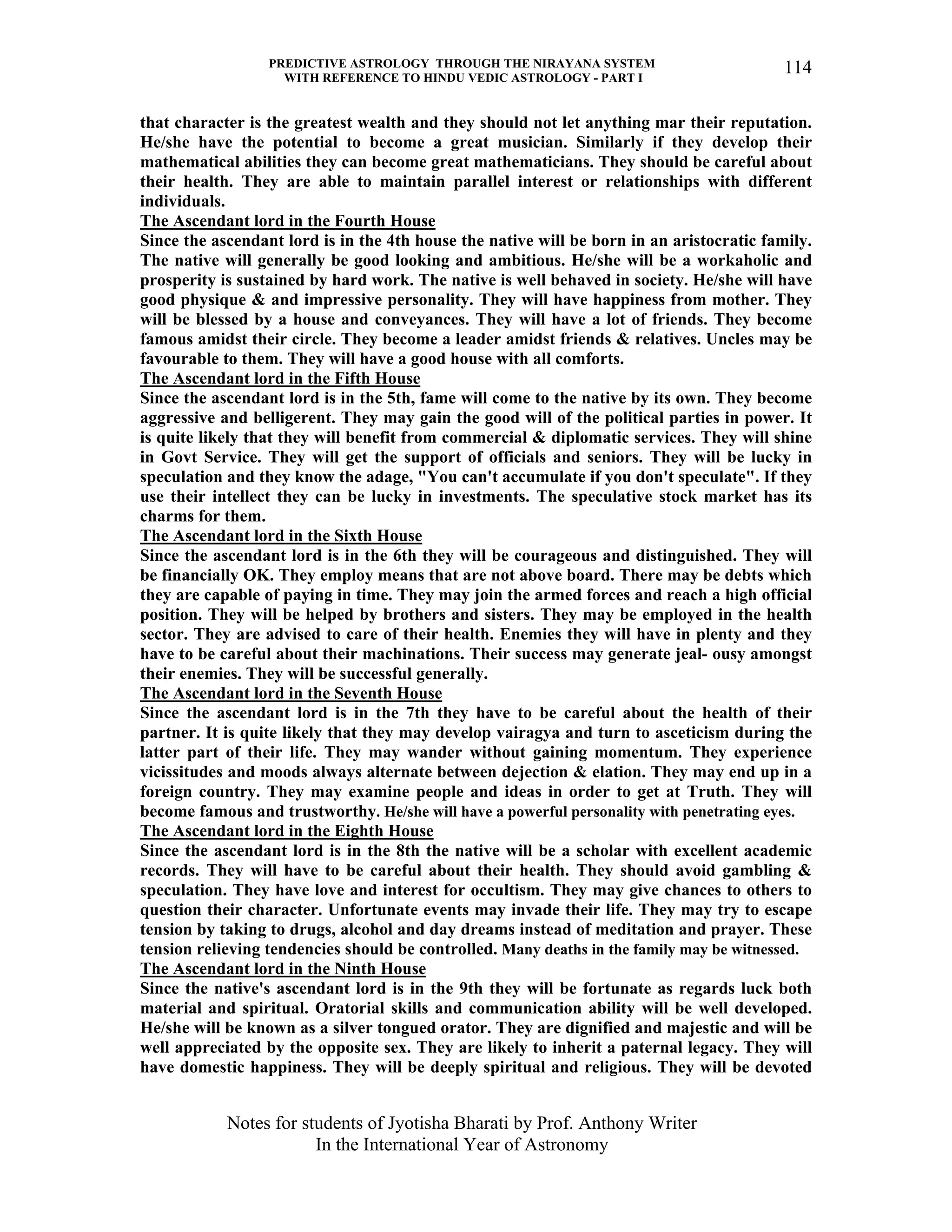 PREDICTIVE ASTROLOGY THROUGH THE NIRAYANA SYSTEM
WITH REFERENCE TO HINDU VEDIC ASTROLOGY - PART I
Notes for students of Jyotisha Bharati by Prof. Anthony Writer
In the International Year of Astronomy
114
that character is the greatest wealth and they should not let anything mar their reputation.
He/she have the potential to become a great musician. Similarly if they develop their
mathematical abilities they can become great mathematicians. They should be careful about
their health. They are able to maintain parallel interest or relationships with different
individuals.
The Ascendant lord in the Fourth House
Since the ascendant lord is in the 4th house the native will be born in an aristocratic family.
The native will generally be good looking and ambitious. He/she will be a workaholic and
prosperity is sustained by hard work. The native is well behaved in society. He/she will have
good physique & and impressive personality. They will have happiness from mother. They
will be blessed by a house and conveyances. They will have a lot of friends. They become
famous amidst their circle. They become a leader amidst friends & relatives. Uncles may be
favourable to them. They will have a good house with all comforts.
The Ascendant lord in the Fifth House
Since the ascendant lord is in the 5th, fame will come to the native by its own. They become
aggressive and belligerent. They may gain the good will of the political parties in power. It
is quite likely that they will benefit from commercial & diplomatic services. They will shine
in Govt Service. They will get the support of officials and seniors. They will be lucky in
speculation and they know the adage, "You can't accumulate if you don't speculate". If they
use their intellect they can be lucky in investments. The speculative stock market has its
charms for them.
The Ascendant lord in the Sixth House
Since the ascendant lord is in the 6th they will be courageous and distinguished. They will
be financially OK. They employ means that are not above board. There may be debts which
they are capable of paying in time. They may join the armed forces and reach a high official
position. They will be helped by brothers and sisters. They may be employed in the health
sector. They are advised to care of their health. Enemies they will have in plenty and they
have to be careful about their machinations. Their success may generate jeal- ousy amongst
their enemies. They will be successful generally.
The Ascendant lord in the Seventh House
Since the ascendant lord is in the 7th they have to be careful about the health of their
partner. It is quite likely that they may develop vairagya and turn to asceticism during the
latter part of their life. They may wander without gaining momentum. They experience
vicissitudes and moods always alternate between dejection & elation. They may end up in a
foreign country. They may examine people and ideas in order to get at Truth. They will
become famous and trustworthy. He/she will have a powerful personality with penetrating eyes.
The Ascendant lord in the Eighth House
Since the ascendant lord is in the 8th the native will be a scholar with excellent academic
records. They will have to be careful about their health. They should avoid gambling &
speculation. They have love and interest for occultism. They may give chances to others to
question their character. Unfortunate events may invade their life. They may try to escape
tension by taking to drugs, alcohol and day dreams instead of meditation and prayer. These
tension relieving tendencies should be controlled. Many deaths in the family may be witnessed.
The Ascendant lord in the Ninth House
Since the native's ascendant lord is in the 9th they will be fortunate as regards luck both
material and spiritual. Oratorial skills and communication ability will be well developed.
He/she will be known as a silver tongued orator. They are dignified and majestic and will be
well appreciated by the opposite sex. They are likely to inherit a paternal legacy. They will
have domestic happiness. They will be deeply spiritual and religious. They will be devoted
 
