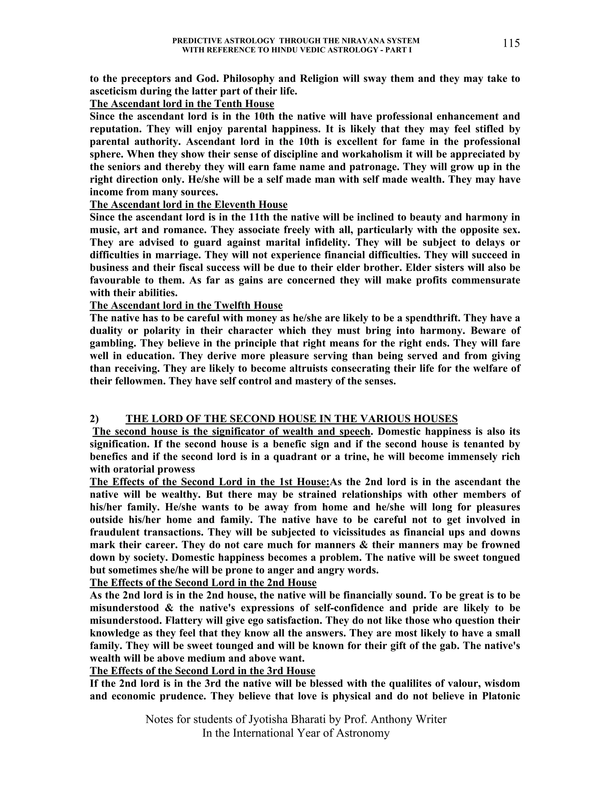 PREDICTIVE ASTROLOGY THROUGH THE NIRAYANA SYSTEM
WITH REFERENCE TO HINDU VEDIC ASTROLOGY - PART I
Notes for students of Jyotisha Bharati by Prof. Anthony Writer
In the International Year of Astronomy
115
to the preceptors and God. Philosophy and Religion will sway them and they may take to
asceticism during the latter part of their life.
The Ascendant lord in the Tenth House
Since the ascendant lord is in the 10th the native will have professional enhancement and
reputation. They will enjoy parental happiness. It is likely that they may feel stifled by
parental authority. Ascendant lord in the 10th is excellent for fame in the professional
sphere. When they show their sense of discipline and workaholism it will be appreciated by
the seniors and thereby they will earn fame name and patronage. They will grow up in the
right direction only. He/she will be a self made man with self made wealth. They may have
income from many sources.
The Ascendant lord in the Eleventh House
Since the ascendant lord is in the 11th the native will be inclined to beauty and harmony in
music, art and romance. They associate freely with all, particularly with the opposite sex.
They are advised to guard against marital infidelity. They will be subject to delays or
difficulties in marriage. They will not experience financial difficulties. They will succeed in
business and their fiscal success will be due to their elder brother. Elder sisters will also be
favourable to them. As far as gains are concerned they will make profits commensurate
with their abilities.
The Ascendant lord in the Twelfth House
The native has to be careful with money as he/she are likely to be a spendthrift. They have a
duality or polarity in their character which they must bring into harmony. Beware of
gambling. They believe in the principle that right means for the right ends. They will fare
well in education. They derive more pleasure serving than being served and from giving
than receiving. They are likely to become altruists consecrating their life for the welfare of
their fellowmen. They have self control and mastery of the senses.
2) THE LORD OF THE SECOND HOUSE IN THE VARIOUS HOUSES
The second house is the significator of wealth and speech. Domestic happiness is also its
signification. If the second house is a benefic sign and if the second house is tenanted by
benefics and if the second lord is in a quadrant or a trine, he will become immensely rich
with oratorial prowess
The Effects of the Second Lord in the 1st House:As the 2nd lord is in the ascendant the
native will be wealthy. But there may be strained relationships with other members of
his/her family. He/she wants to be away from home and he/she will long for pleasures
outside his/her home and family. The native have to be careful not to get involved in
fraudulent transactions. They will be subjected to vicissitudes as financial ups and downs
mark their career. They do not care much for manners & their manners may be frowned
down by society. Domestic happiness becomes a problem. The native will be sweet tongued
but sometimes she/he will be prone to anger and angry words.
The Effects of the Second Lord in the 2nd House
As the 2nd lord is in the 2nd house, the native will be financially sound. To be great is to be
misunderstood & the native's expressions of self-confidence and pride are likely to be
misunderstood. Flattery will give ego satisfaction. They do not like those who question their
knowledge as they feel that they know all the answers. They are most likely to have a small
family. They will be sweet tounged and will be known for their gift of the gab. The native's
wealth will be above medium and above want.
The Effects of the Second Lord in the 3rd House
If the 2nd lord is in the 3rd the native will be blessed with the qualilites of valour, wisdom
and economic prudence. They believe that love is physical and do not believe in Platonic
 