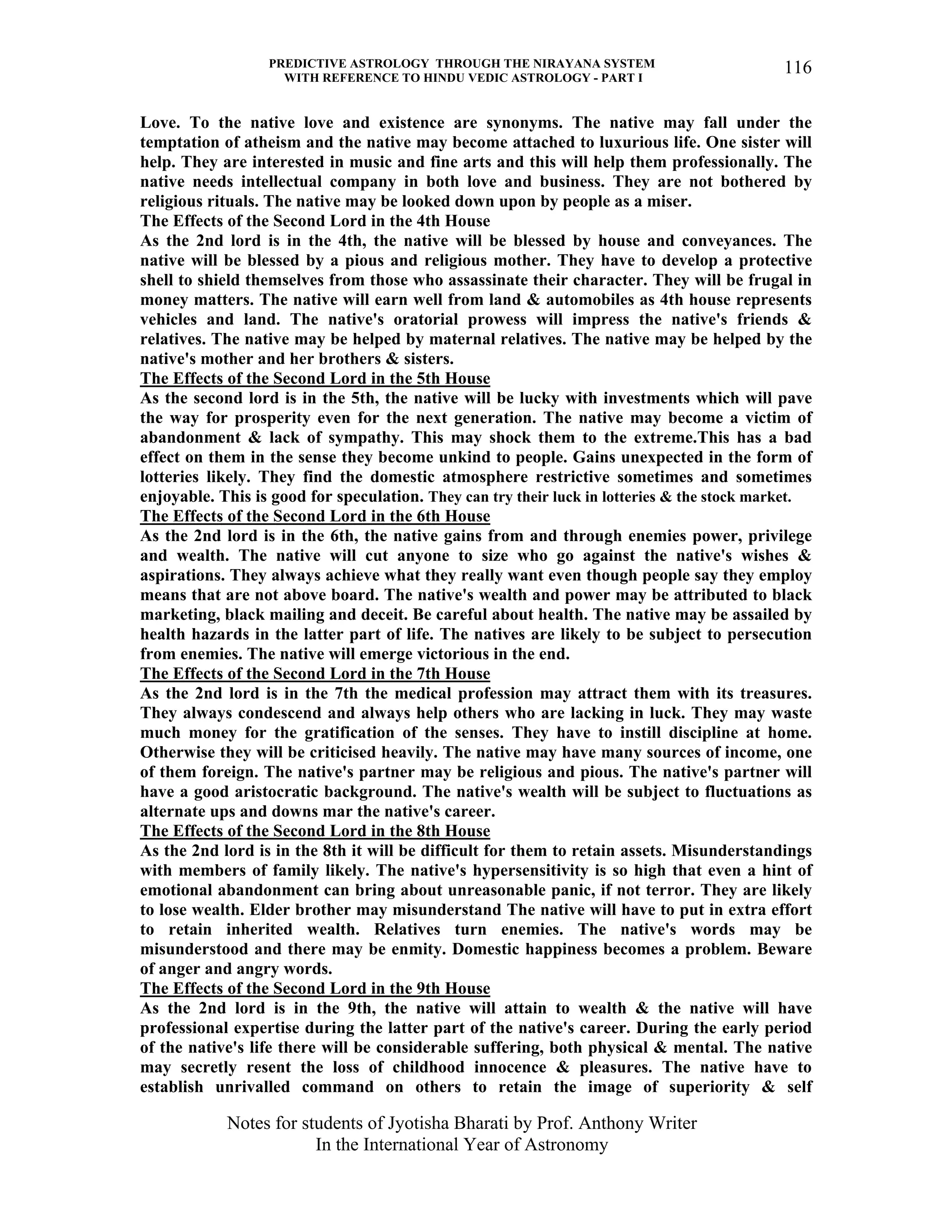 PREDICTIVE ASTROLOGY THROUGH THE NIRAYANA SYSTEM
WITH REFERENCE TO HINDU VEDIC ASTROLOGY - PART I
Notes for students of Jyotisha Bharati by Prof. Anthony Writer
In the International Year of Astronomy
116
Love. To the native love and existence are synonyms. The native may fall under the
temptation of atheism and the native may become attached to luxurious life. One sister will
help. They are interested in music and fine arts and this will help them professionally. The
native needs intellectual company in both love and business. They are not bothered by
religious rituals. The native may be looked down upon by people as a miser.
The Effects of the Second Lord in the 4th House
As the 2nd lord is in the 4th, the native will be blessed by house and conveyances. The
native will be blessed by a pious and religious mother. They have to develop a protective
shell to shield themselves from those who assassinate their character. They will be frugal in
money matters. The native will earn well from land & automobiles as 4th house represents
vehicles and land. The native's oratorial prowess will impress the native's friends &
relatives. The native may be helped by maternal relatives. The native may be helped by the
native's mother and her brothers & sisters.
The Effects of the Second Lord in the 5th House
As the second lord is in the 5th, the native will be lucky with investments which will pave
the way for prosperity even for the next generation. The native may become a victim of
abandonment & lack of sympathy. This may shock them to the extreme.This has a bad
effect on them in the sense they become unkind to people. Gains unexpected in the form of
lotteries likely. They find the domestic atmosphere restrictive sometimes and sometimes
enjoyable. This is good for speculation. They can try their luck in lotteries & the stock market.
The Effects of the Second Lord in the 6th House
As the 2nd lord is in the 6th, the native gains from and through enemies power, privilege
and wealth. The native will cut anyone to size who go against the native's wishes &
aspirations. They always achieve what they really want even though people say they employ
means that are not above board. The native's wealth and power may be attributed to black
marketing, black mailing and deceit. Be careful about health. The native may be assailed by
health hazards in the latter part of life. The natives are likely to be subject to persecution
from enemies. The native will emerge victorious in the end.
The Effects of the Second Lord in the 7th House
As the 2nd lord is in the 7th the medical profession may attract them with its treasures.
They always condescend and always help others who are lacking in luck. They may waste
much money for the gratification of the senses. They have to instill discipline at home.
Otherwise they will be criticised heavily. The native may have many sources of income, one
of them foreign. The native's partner may be religious and pious. The native's partner will
have a good aristocratic background. The native's wealth will be subject to fluctuations as
alternate ups and downs mar the native's career.
The Effects of the Second Lord in the 8th House
As the 2nd lord is in the 8th it will be difficult for them to retain assets. Misunderstandings
with members of family likely. The native's hypersensitivity is so high that even a hint of
emotional abandonment can bring about unreasonable panic, if not terror. They are likely
to lose wealth. Elder brother may misunderstand The native will have to put in extra effort
to retain inherited wealth. Relatives turn enemies. The native's words may be
misunderstood and there may be enmity. Domestic happiness becomes a problem. Beware
of anger and angry words.
The Effects of the Second Lord in the 9th House
As the 2nd lord is in the 9th, the native will attain to wealth & the native will have
professional expertise during the latter part of the native's career. During the early period
of the native's life there will be considerable suffering, both physical & mental. The native
may secretly resent the loss of childhood innocence & pleasures. The native have to
establish unrivalled command on others to retain the image of superiority & self
 