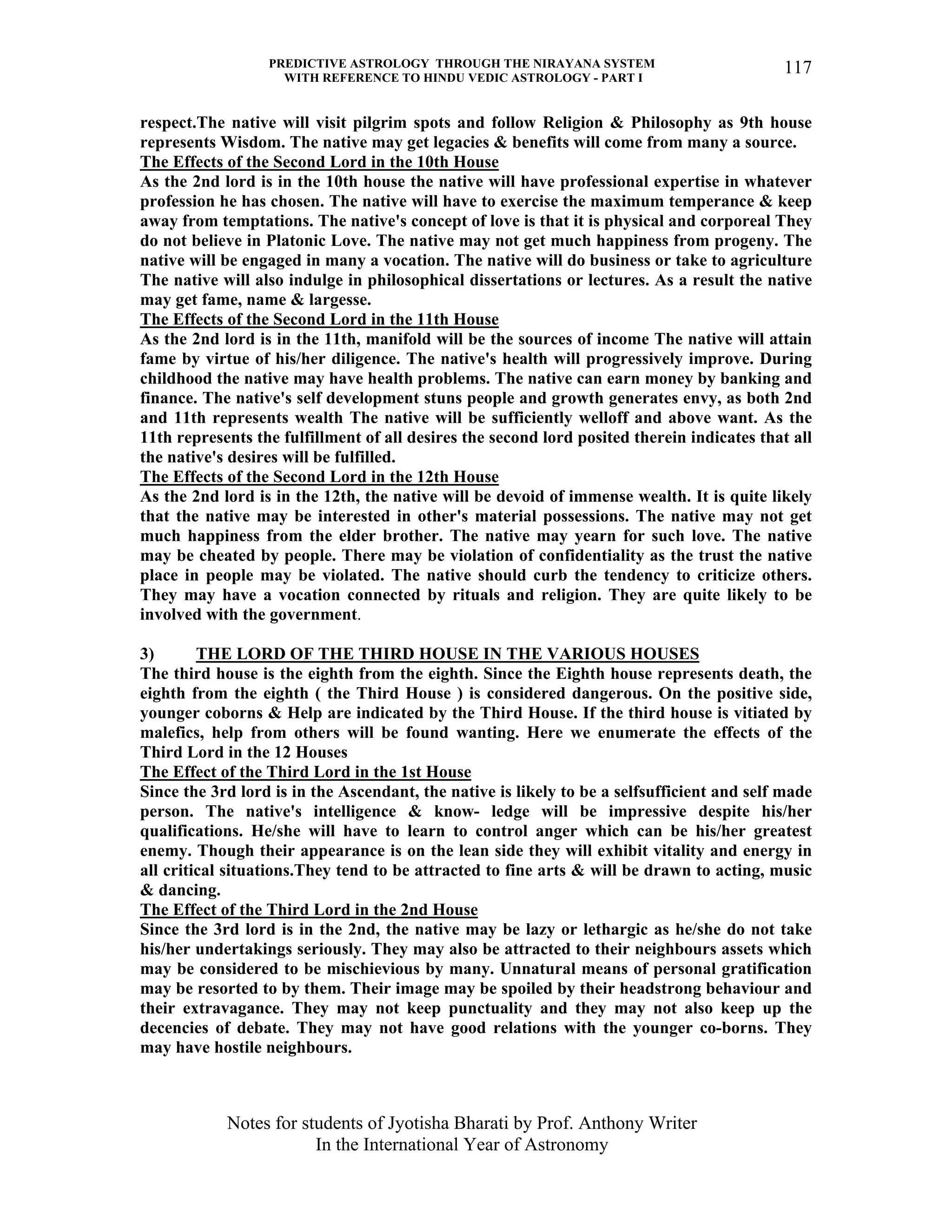 PREDICTIVE ASTROLOGY THROUGH THE NIRAYANA SYSTEM
WITH REFERENCE TO HINDU VEDIC ASTROLOGY - PART I
Notes for students of Jyotisha Bharati by Prof. Anthony Writer
In the International Year of Astronomy
117
respect.The native will visit pilgrim spots and follow Religion & Philosophy as 9th house
represents Wisdom. The native may get legacies & benefits will come from many a source.
The Effects of the Second Lord in the 10th House
As the 2nd lord is in the 10th house the native will have professional expertise in whatever
profession he has chosen. The native will have to exercise the maximum temperance & keep
away from temptations. The native's concept of love is that it is physical and corporeal They
do not believe in Platonic Love. The native may not get much happiness from progeny. The
native will be engaged in many a vocation. The native will do business or take to agriculture
The native will also indulge in philosophical dissertations or lectures. As a result the native
may get fame, name & largesse.
The Effects of the Second Lord in the 11th House
As the 2nd lord is in the 11th, manifold will be the sources of income The native will attain
fame by virtue of his/her diligence. The native's health will progressively improve. During
childhood the native may have health problems. The native can earn money by banking and
finance. The native's self development stuns people and growth generates envy, as both 2nd
and 11th represents wealth The native will be sufficiently welloff and above want. As the
11th represents the fulfillment of all desires the second lord posited therein indicates that all
the native's desires will be fulfilled.
The Effects of the Second Lord in the 12th House
As the 2nd lord is in the 12th, the native will be devoid of immense wealth. It is quite likely
that the native may be interested in other's material possessions. The native may not get
much happiness from the elder brother. The native may yearn for such love. The native
may be cheated by people. There may be violation of confidentiality as the trust the native
place in people may be violated. The native should curb the tendency to criticize others.
They may have a vocation connected by rituals and religion. They are quite likely to be
involved with the government.
3) THE LORD OF THE THIRD HOUSE IN THE VARIOUS HOUSES
The third house is the eighth from the eighth. Since the Eighth house represents death, the
eighth from the eighth ( the Third House ) is considered dangerous. On the positive side,
younger coborns & Help are indicated by the Third House. If the third house is vitiated by
malefics, help from others will be found wanting. Here we enumerate the effects of the
Third Lord in the 12 Houses
The Effect of the Third Lord in the 1st House
Since the 3rd lord is in the Ascendant, the native is likely to be a selfsufficient and self made
person. The native's intelligence & know- ledge will be impressive despite his/her
qualifications. He/she will have to learn to control anger which can be his/her greatest
enemy. Though their appearance is on the lean side they will exhibit vitality and energy in
all critical situations.They tend to be attracted to fine arts & will be drawn to acting, music
& dancing.
The Effect of the Third Lord in the 2nd House
Since the 3rd lord is in the 2nd, the native may be lazy or lethargic as he/she do not take
his/her undertakings seriously. They may also be attracted to their neighbours assets which
may be considered to be mischievious by many. Unnatural means of personal gratification
may be resorted to by them. Their image may be spoiled by their headstrong behaviour and
their extravagance. They may not keep punctuality and they may not also keep up the
decencies of debate. They may not have good relations with the younger co-borns. They
may have hostile neighbours.
 