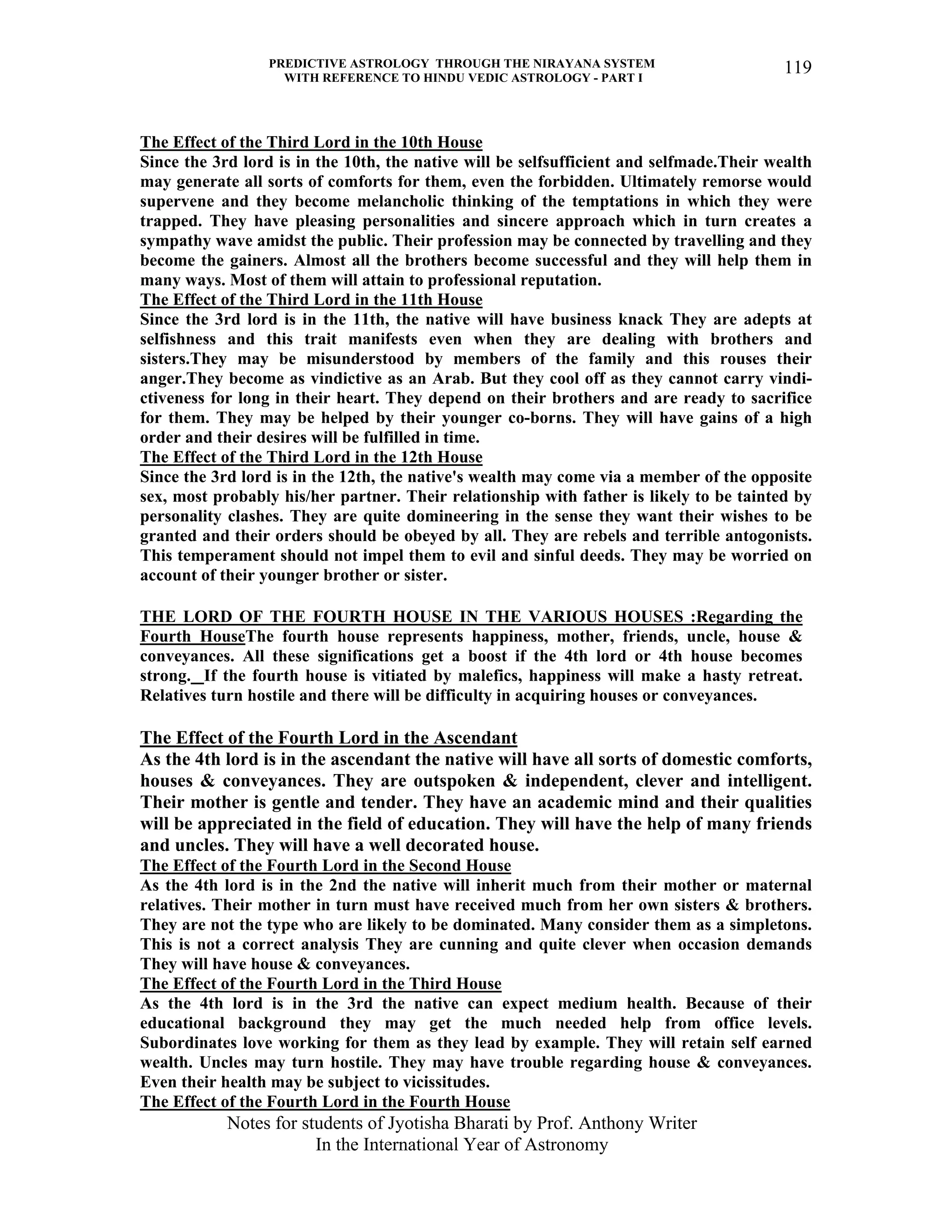 PREDICTIVE ASTROLOGY THROUGH THE NIRAYANA SYSTEM
WITH REFERENCE TO HINDU VEDIC ASTROLOGY - PART I
Notes for students of Jyotisha Bharati by Prof. Anthony Writer
In the International Year of Astronomy
119
The Effect of the Third Lord in the 10th House
Since the 3rd lord is in the 10th, the native will be selfsufficient and selfmade.Their wealth
may generate all sorts of comforts for them, even the forbidden. Ultimately remorse would
supervene and they become melancholic thinking of the temptations in which they were
trapped. They have pleasing personalities and sincere approach which in turn creates a
sympathy wave amidst the public. Their profession may be connected by travelling and they
become the gainers. Almost all the brothers become successful and they will help them in
many ways. Most of them will attain to professional reputation.
The Effect of the Third Lord in the 11th House
Since the 3rd lord is in the 11th, the native will have business knack They are adepts at
selfishness and this trait manifests even when they are dealing with brothers and
sisters.They may be misunderstood by members of the family and this rouses their
anger.They become as vindictive as an Arab. But they cool off as they cannot carry vindi-
ctiveness for long in their heart. They depend on their brothers and are ready to sacrifice
for them. They may be helped by their younger co-borns. They will have gains of a high
order and their desires will be fulfilled in time.
The Effect of the Third Lord in the 12th House
Since the 3rd lord is in the 12th, the native's wealth may come via a member of the opposite
sex, most probably his/her partner. Their relationship with father is likely to be tainted by
personality clashes. They are quite domineering in the sense they want their wishes to be
granted and their orders should be obeyed by all. They are rebels and terrible antogonists.
This temperament should not impel them to evil and sinful deeds. They may be worried on
account of their younger brother or sister.
THE LORD OF THE FOURTH HOUSE IN THE VARIOUS HOUSES :Regarding the
Fourth HouseThe fourth house represents happiness, mother, friends, uncle, house &
conveyances. All these significations get a boost if the 4th lord or 4th house becomes
strong. If the fourth house is vitiated by malefics, happiness will make a hasty retreat.
Relatives turn hostile and there will be difficulty in acquiring houses or conveyances.
The Effect of the Fourth Lord in the Ascendant
As the 4th lord is in the ascendant the native will have all sorts of domestic comforts,
houses & conveyances. They are outspoken & independent, clever and intelligent.
Their mother is gentle and tender. They have an academic mind and their qualities
will be appreciated in the field of education. They will have the help of many friends
and uncles. They will have a well decorated house.
The Effect of the Fourth Lord in the Second House
As the 4th lord is in the 2nd the native will inherit much from their mother or maternal
relatives. Their mother in turn must have received much from her own sisters & brothers.
They are not the type who are likely to be dominated. Many consider them as a simpletons.
This is not a correct analysis They are cunning and quite clever when occasion demands
They will have house & conveyances.
The Effect of the Fourth Lord in the Third House
As the 4th lord is in the 3rd the native can expect medium health. Because of their
educational background they may get the much needed help from office levels.
Subordinates love working for them as they lead by example. They will retain self earned
wealth. Uncles may turn hostile. They may have trouble regarding house & conveyances.
Even their health may be subject to vicissitudes.
The Effect of the Fourth Lord in the Fourth House
 