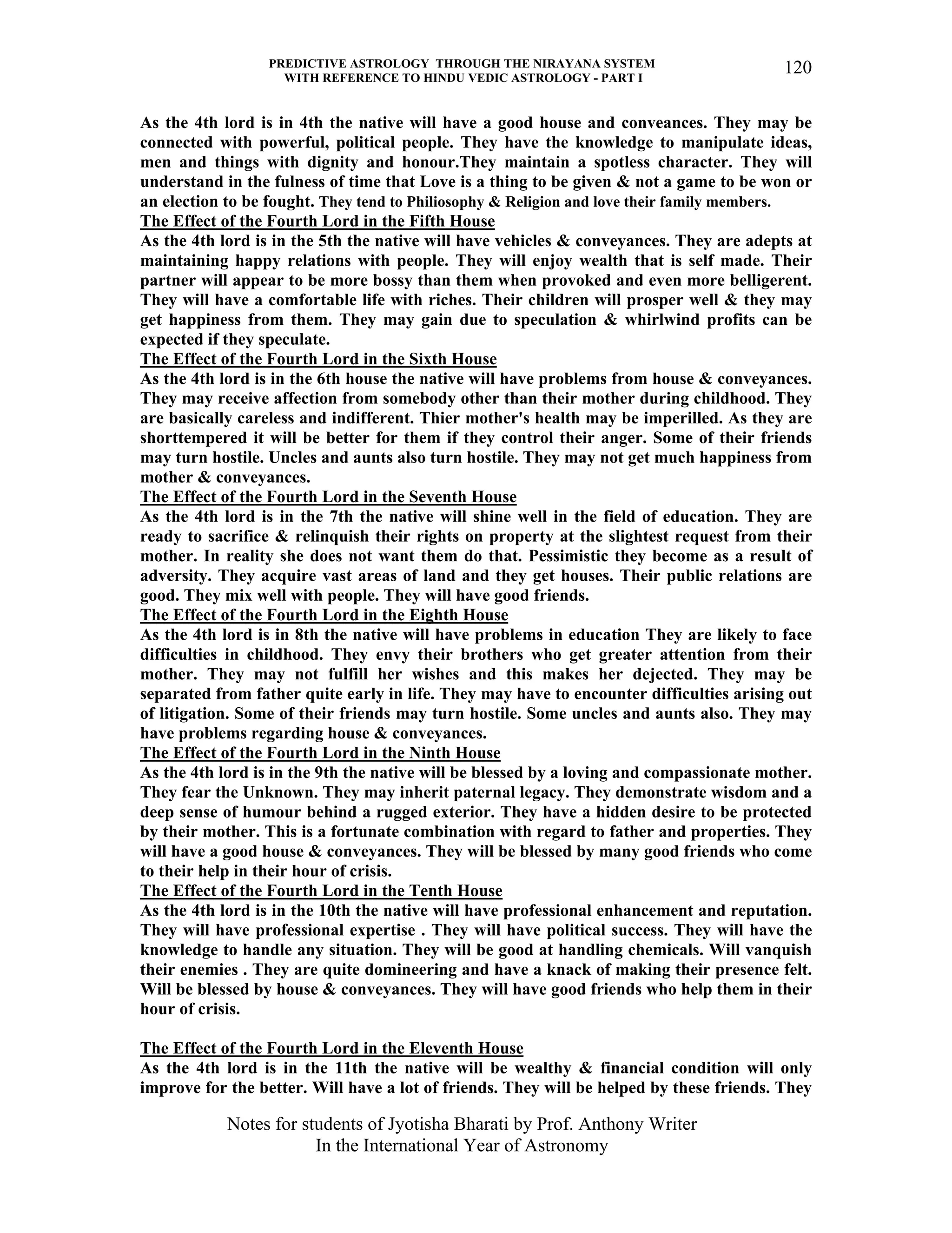 PREDICTIVE ASTROLOGY THROUGH THE NIRAYANA SYSTEM
WITH REFERENCE TO HINDU VEDIC ASTROLOGY - PART I
Notes for students of Jyotisha Bharati by Prof. Anthony Writer
In the International Year of Astronomy
120
As the 4th lord is in 4th the native will have a good house and conveances. They may be
connected with powerful, political people. They have the knowledge to manipulate ideas,
men and things with dignity and honour.They maintain a spotless character. They will
understand in the fulness of time that Love is a thing to be given & not a game to be won or
an election to be fought. They tend to Philiosophy & Religion and love their family members.
The Effect of the Fourth Lord in the Fifth House
As the 4th lord is in the 5th the native will have vehicles & conveyances. They are adepts at
maintaining happy relations with people. They will enjoy wealth that is self made. Their
partner will appear to be more bossy than them when provoked and even more belligerent.
They will have a comfortable life with riches. Their children will prosper well & they may
get happiness from them. They may gain due to speculation & whirlwind profits can be
expected if they speculate.
The Effect of the Fourth Lord in the Sixth House
As the 4th lord is in the 6th house the native will have problems from house & conveyances.
They may receive affection from somebody other than their mother during childhood. They
are basically careless and indifferent. Thier mother's health may be imperilled. As they are
shorttempered it will be better for them if they control their anger. Some of their friends
may turn hostile. Uncles and aunts also turn hostile. They may not get much happiness from
mother & conveyances.
The Effect of the Fourth Lord in the Seventh House
As the 4th lord is in the 7th the native will shine well in the field of education. They are
ready to sacrifice & relinquish their rights on property at the slightest request from their
mother. In reality she does not want them do that. Pessimistic they become as a result of
adversity. They acquire vast areas of land and they get houses. Their public relations are
good. They mix well with people. They will have good friends.
The Effect of the Fourth Lord in the Eighth House
As the 4th lord is in 8th the native will have problems in education They are likely to face
difficulties in childhood. They envy their brothers who get greater attention from their
mother. They may not fulfill her wishes and this makes her dejected. They may be
separated from father quite early in life. They may have to encounter difficulties arising out
of litigation. Some of their friends may turn hostile. Some uncles and aunts also. They may
have problems regarding house & conveyances.
The Effect of the Fourth Lord in the Ninth House
As the 4th lord is in the 9th the native will be blessed by a loving and compassionate mother.
They fear the Unknown. They may inherit paternal legacy. They demonstrate wisdom and a
deep sense of humour behind a rugged exterior. They have a hidden desire to be protected
by their mother. This is a fortunate combination with regard to father and properties. They
will have a good house & conveyances. They will be blessed by many good friends who come
to their help in their hour of crisis.
The Effect of the Fourth Lord in the Tenth House
As the 4th lord is in the 10th the native will have professional enhancement and reputation.
They will have professional expertise . They will have political success. They will have the
knowledge to handle any situation. They will be good at handling chemicals. Will vanquish
their enemies . They are quite domineering and have a knack of making their presence felt.
Will be blessed by house & conveyances. They will have good friends who help them in their
hour of crisis.
The Effect of the Fourth Lord in the Eleventh House
As the 4th lord is in the 11th the native will be wealthy & financial condition will only
improve for the better. Will have a lot of friends. They will be helped by these friends. They
 
