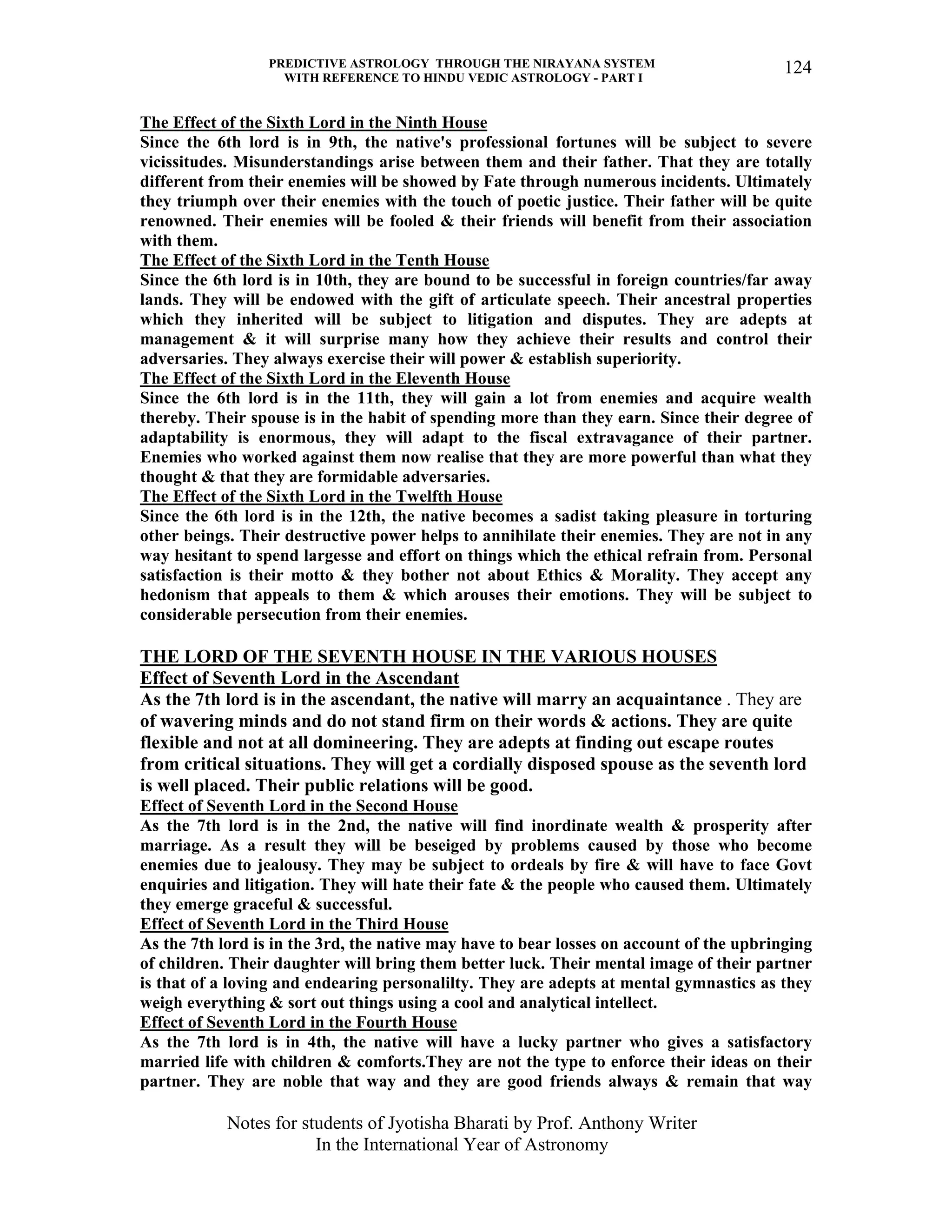 PREDICTIVE ASTROLOGY THROUGH THE NIRAYANA SYSTEM
WITH REFERENCE TO HINDU VEDIC ASTROLOGY - PART I
Notes for students of Jyotisha Bharati by Prof. Anthony Writer
In the International Year of Astronomy
124
The Effect of the Sixth Lord in the Ninth House
Since the 6th lord is in 9th, the native's professional fortunes will be subject to severe
vicissitudes. Misunderstandings arise between them and their father. That they are totally
different from their enemies will be showed by Fate through numerous incidents. Ultimately
they triumph over their enemies with the touch of poetic justice. Their father will be quite
renowned. Their enemies will be fooled & their friends will benefit from their association
with them.
The Effect of the Sixth Lord in the Tenth House
Since the 6th lord is in 10th, they are bound to be successful in foreign countries/far away
lands. They will be endowed with the gift of articulate speech. Their ancestral properties
which they inherited will be subject to litigation and disputes. They are adepts at
management & it will surprise many how they achieve their results and control their
adversaries. They always exercise their will power & establish superiority.
The Effect of the Sixth Lord in the Eleventh House
Since the 6th lord is in the 11th, they will gain a lot from enemies and acquire wealth
thereby. Their spouse is in the habit of spending more than they earn. Since their degree of
adaptability is enormous, they will adapt to the fiscal extravagance of their partner.
Enemies who worked against them now realise that they are more powerful than what they
thought & that they are formidable adversaries.
The Effect of the Sixth Lord in the Twelfth House
Since the 6th lord is in the 12th, the native becomes a sadist taking pleasure in torturing
other beings. Their destructive power helps to annihilate their enemies. They are not in any
way hesitant to spend largesse and effort on things which the ethical refrain from. Personal
satisfaction is their motto & they bother not about Ethics & Morality. They accept any
hedonism that appeals to them & which arouses their emotions. They will be subject to
considerable persecution from their enemies.
THE LORD OF THE SEVENTH HOUSE IN THE VARIOUS HOUSES
Effect of Seventh Lord in the Ascendant
As the 7th lord is in the ascendant, the native will marry an acquaintance . They are
of wavering minds and do not stand firm on their words & actions. They are quite
flexible and not at all domineering. They are adepts at finding out escape routes
from critical situations. They will get a cordially disposed spouse as the seventh lord
is well placed. Their public relations will be good.
Effect of Seventh Lord in the Second House
As the 7th lord is in the 2nd, the native will find inordinate wealth & prosperity after
marriage. As a result they will be beseiged by problems caused by those who become
enemies due to jealousy. They may be subject to ordeals by fire & will have to face Govt
enquiries and litigation. They will hate their fate & the people who caused them. Ultimately
they emerge graceful & successful.
Effect of Seventh Lord in the Third House
As the 7th lord is in the 3rd, the native may have to bear losses on account of the upbringing
of children. Their daughter will bring them better luck. Their mental image of their partner
is that of a loving and endearing personalilty. They are adepts at mental gymnastics as they
weigh everything & sort out things using a cool and analytical intellect.
Effect of Seventh Lord in the Fourth House
As the 7th lord is in 4th, the native will have a lucky partner who gives a satisfactory
married life with children & comforts.They are not the type to enforce their ideas on their
partner. They are noble that way and they are good friends always & remain that way
 