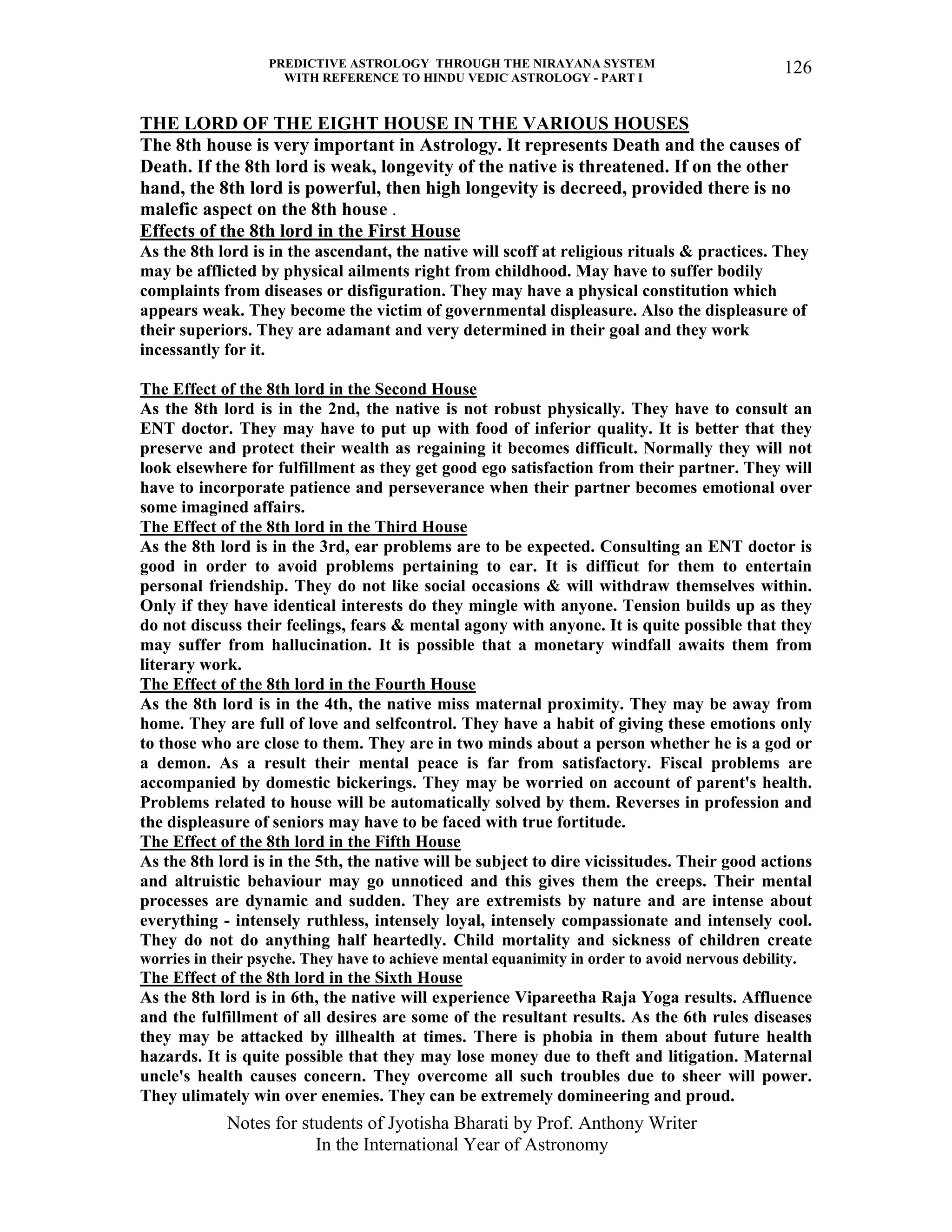 PREDICTIVE ASTROLOGY THROUGH THE NIRAYANA SYSTEM
WITH REFERENCE TO HINDU VEDIC ASTROLOGY - PART I
Notes for students of Jyotisha Bharati by Prof. Anthony Writer
In the International Year of Astronomy
126
THE LORD OF THE EIGHT HOUSE IN THE VARIOUS HOUSES
The 8th house is very important in Astrology. It represents Death and the causes of
Death. If the 8th lord is weak, longevity of the native is threatened. If on the other
hand, the 8th lord is powerful, then high longevity is decreed, provided there is no
malefic aspect on the 8th house .
Effects of the 8th lord in the First House
As the 8th lord is in the ascendant, the native will scoff at religious rituals & practices. They
may be afflicted by physical ailments right from childhood. May have to suffer bodily
complaints from diseases or disfiguration. They may have a physical constitution which
appears weak. They become the victim of governmental displeasure. Also the displeasure of
their superiors. They are adamant and very determined in their goal and they work
incessantly for it.
The Effect of the 8th lord in the Second House
As the 8th lord is in the 2nd, the native is not robust physically. They have to consult an
ENT doctor. They may have to put up with food of inferior quality. It is better that they
preserve and protect their wealth as regaining it becomes difficult. Normally they will not
look elsewhere for fulfillment as they get good ego satisfaction from their partner. They will
have to incorporate patience and perseverance when their partner becomes emotional over
some imagined affairs.
The Effect of the 8th lord in the Third House
As the 8th lord is in the 3rd, ear problems are to be expected. Consulting an ENT doctor is
good in order to avoid problems pertaining to ear. It is difficut for them to entertain
personal friendship. They do not like social occasions & will withdraw themselves within.
Only if they have identical interests do they mingle with anyone. Tension builds up as they
do not discuss their feelings, fears & mental agony with anyone. It is quite possible that they
may suffer from hallucination. It is possible that a monetary windfall awaits them from
literary work.
The Effect of the 8th lord in the Fourth House
As the 8th lord is in the 4th, the native miss maternal proximity. They may be away from
home. They are full of love and selfcontrol. They have a habit of giving these emotions only
to those who are close to them. They are in two minds about a person whether he is a god or
a demon. As a result their mental peace is far from satisfactory. Fiscal problems are
accompanied by domestic bickerings. They may be worried on account of parent's health.
Problems related to house will be automatically solved by them. Reverses in profession and
the displeasure of seniors may have to be faced with true fortitude.
The Effect of the 8th lord in the Fifth House
As the 8th lord is in the 5th, the native will be subject to dire vicissitudes. Their good actions
and altruistic behaviour may go unnoticed and this gives them the creeps. Their mental
processes are dynamic and sudden. They are extremists by nature and are intense about
everything - intensely ruthless, intensely loyal, intensely compassionate and intensely cool.
They do not do anything half heartedly. Child mortality and sickness of children create
worries in their psyche. They have to achieve mental equanimity in order to avoid nervous debility.
The Effect of the 8th lord in the Sixth House
As the 8th lord is in 6th, the native will experience Vipareetha Raja Yoga results. Affluence
and the fulfillment of all desires are some of the resultant results. As the 6th rules diseases
they may be attacked by illhealth at times. There is phobia in them about future health
hazards. It is quite possible that they may lose money due to theft and litigation. Maternal
uncle's health causes concern. They overcome all such troubles due to sheer will power.
They ulimately win over enemies. They can be extremely domineering and proud.
 