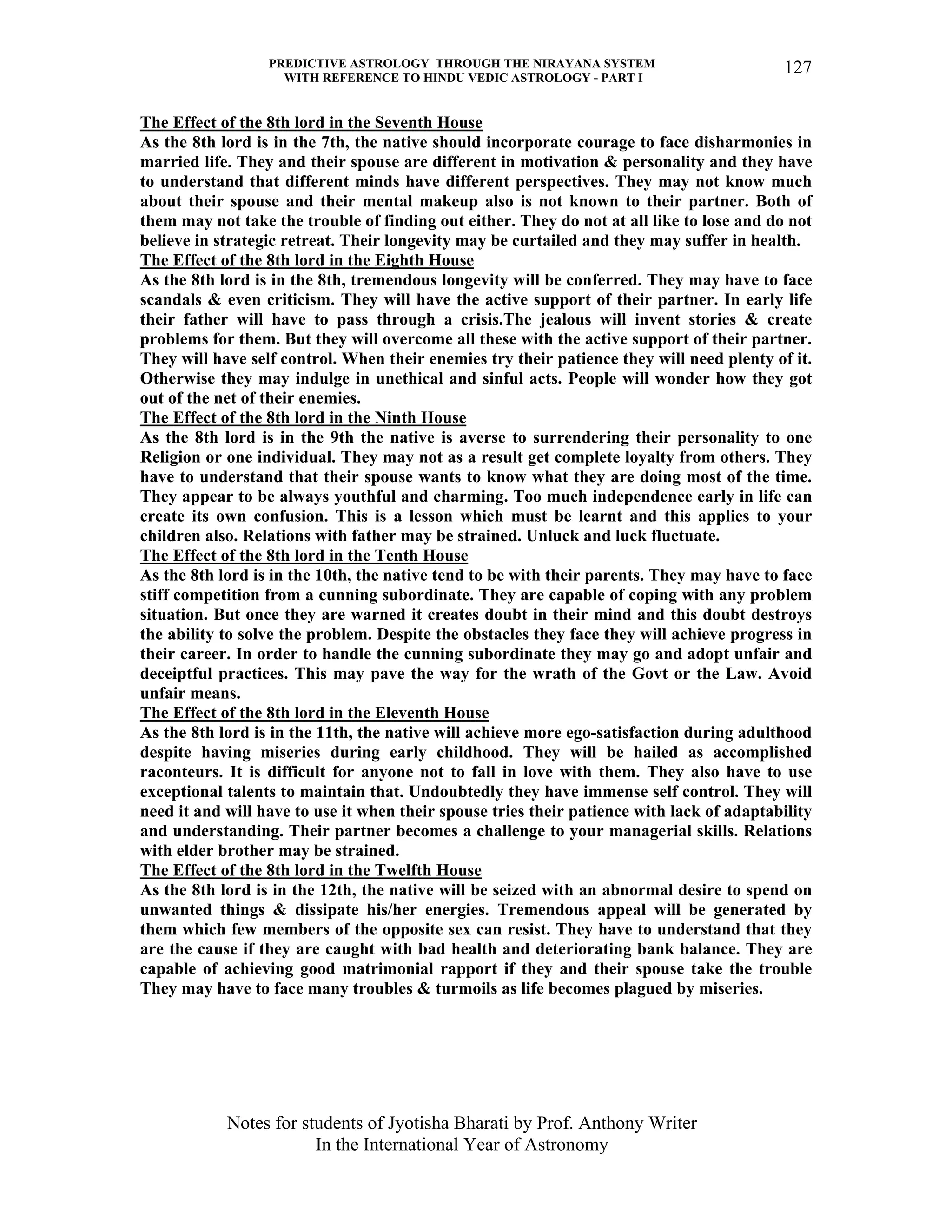 PREDICTIVE ASTROLOGY THROUGH THE NIRAYANA SYSTEM
WITH REFERENCE TO HINDU VEDIC ASTROLOGY - PART I
Notes for students of Jyotisha Bharati by Prof. Anthony Writer
In the International Year of Astronomy
127
The Effect of the 8th lord in the Seventh House
As the 8th lord is in the 7th, the native should incorporate courage to face disharmonies in
married life. They and their spouse are different in motivation & personality and they have
to understand that different minds have different perspectives. They may not know much
about their spouse and their mental makeup also is not known to their partner. Both of
them may not take the trouble of finding out either. They do not at all like to lose and do not
believe in strategic retreat. Their longevity may be curtailed and they may suffer in health.
The Effect of the 8th lord in the Eighth House
As the 8th lord is in the 8th, tremendous longevity will be conferred. They may have to face
scandals & even criticism. They will have the active support of their partner. In early life
their father will have to pass through a crisis.The jealous will invent stories & create
problems for them. But they will overcome all these with the active support of their partner.
They will have self control. When their enemies try their patience they will need plenty of it.
Otherwise they may indulge in unethical and sinful acts. People will wonder how they got
out of the net of their enemies.
The Effect of the 8th lord in the Ninth House
As the 8th lord is in the 9th the native is averse to surrendering their personality to one
Religion or one individual. They may not as a result get complete loyalty from others. They
have to understand that their spouse wants to know what they are doing most of the time.
They appear to be always youthful and charming. Too much independence early in life can
create its own confusion. This is a lesson which must be learnt and this applies to your
children also. Relations with father may be strained. Unluck and luck fluctuate.
The Effect of the 8th lord in the Tenth House
As the 8th lord is in the 10th, the native tend to be with their parents. They may have to face
stiff competition from a cunning subordinate. They are capable of coping with any problem
situation. But once they are warned it creates doubt in their mind and this doubt destroys
the ability to solve the problem. Despite the obstacles they face they will achieve progress in
their career. In order to handle the cunning subordinate they may go and adopt unfair and
deceiptful practices. This may pave the way for the wrath of the Govt or the Law. Avoid
unfair means.
The Effect of the 8th lord in the Eleventh House
As the 8th lord is in the 11th, the native will achieve more ego-satisfaction during adulthood
despite having miseries during early childhood. They will be hailed as accomplished
raconteurs. It is difficult for anyone not to fall in love with them. They also have to use
exceptional talents to maintain that. Undoubtedly they have immense self control. They will
need it and will have to use it when their spouse tries their patience with lack of adaptability
and understanding. Their partner becomes a challenge to your managerial skills. Relations
with elder brother may be strained.
The Effect of the 8th lord in the Twelfth House
As the 8th lord is in the 12th, the native will be seized with an abnormal desire to spend on
unwanted things & dissipate his/her energies. Tremendous appeal will be generated by
them which few members of the opposite sex can resist. They have to understand that they
are the cause if they are caught with bad health and deteriorating bank balance. They are
capable of achieving good matrimonial rapport if they and their spouse take the trouble
They may have to face many troubles & turmoils as life becomes plagued by miseries.
 