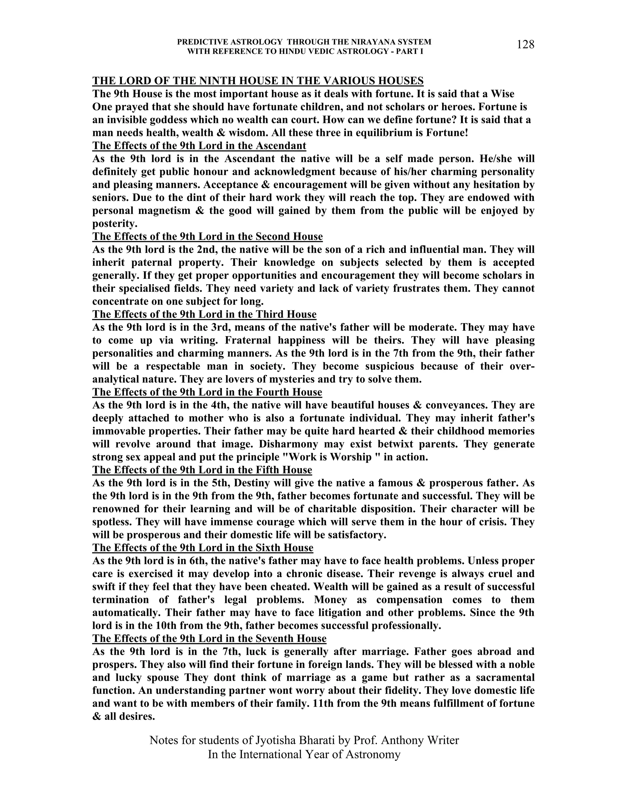 PREDICTIVE ASTROLOGY THROUGH THE NIRAYANA SYSTEM
WITH REFERENCE TO HINDU VEDIC ASTROLOGY - PART I
Notes for students of Jyotisha Bharati by Prof. Anthony Writer
In the International Year of Astronomy
128
THE LORD OF THE NINTH HOUSE IN THE VARIOUS HOUSES
The 9th House is the most important house as it deals with fortune. It is said that a Wise
One prayed that she should have fortunate children, and not scholars or heroes. Fortune is
an invisible goddess which no wealth can court. How can we define fortune? It is said that a
man needs health, wealth & wisdom. All these three in equilibrium is Fortune!
The Effects of the 9th Lord in the Ascendant
As the 9th lord is in the Ascendant the native will be a self made person. He/she will
definitely get public honour and acknowledgment because of his/her charming personality
and pleasing manners. Acceptance & encouragement will be given without any hesitation by
seniors. Due to the dint of their hard work they will reach the top. They are endowed with
personal magnetism & the good will gained by them from the public will be enjoyed by
posterity.
The Effects of the 9th Lord in the Second House
As the 9th lord is the 2nd, the native will be the son of a rich and influential man. They will
inherit paternal property. Their knowledge on subjects selected by them is accepted
generally. If they get proper opportunities and encouragement they will become scholars in
their specialised fields. They need variety and lack of variety frustrates them. They cannot
concentrate on one subject for long.
The Effects of the 9th Lord in the Third House
As the 9th lord is in the 3rd, means of the native's father will be moderate. They may have
to come up via writing. Fraternal happiness will be theirs. They will have pleasing
personalities and charming manners. As the 9th lord is in the 7th from the 9th, their father
will be a respectable man in society. They become suspicious because of their over-
analytical nature. They are lovers of mysteries and try to solve them.
The Effects of the 9th Lord in the Fourth House
As the 9th lord is in the 4th, the native will have beautiful houses & conveyances. They are
deeply attached to mother who is also a fortunate individual. They may inherit father's
immovable properties. Their father may be quite hard hearted & their childhood memories
will revolve around that image. Disharmony may exist betwixt parents. They generate
strong sex appeal and put the principle "Work is Worship " in action.
The Effects of the 9th Lord in the Fifth House
As the 9th lord is in the 5th, Destiny will give the native a famous & prosperous father. As
the 9th lord is in the 9th from the 9th, father becomes fortunate and successful. They will be
renowned for their learning and will be of charitable disposition. Their character will be
spotless. They will have immense courage which will serve them in the hour of crisis. They
will be prosperous and their domestic life will be satisfactory.
The Effects of the 9th Lord in the Sixth House
As the 9th lord is in 6th, the native's father may have to face health problems. Unless proper
care is exercised it may develop into a chronic disease. Their revenge is always cruel and
swift if they feel that they have been cheated. Wealth will be gained as a result of successful
termination of father's legal problems. Money as compensation comes to them
automatically. Their father may have to face litigation and other problems. Since the 9th
lord is in the 10th from the 9th, father becomes successful professionally.
The Effects of the 9th Lord in the Seventh House
As the 9th lord is in the 7th, luck is generally after marriage. Father goes abroad and
prospers. They also will find their fortune in foreign lands. They will be blessed with a noble
and lucky spouse They dont think of marriage as a game but rather as a sacramental
function. An understanding partner wont worry about their fidelity. They love domestic life
and want to be with members of their family. 11th from the 9th means fulfillment of fortune
& all desires.
 