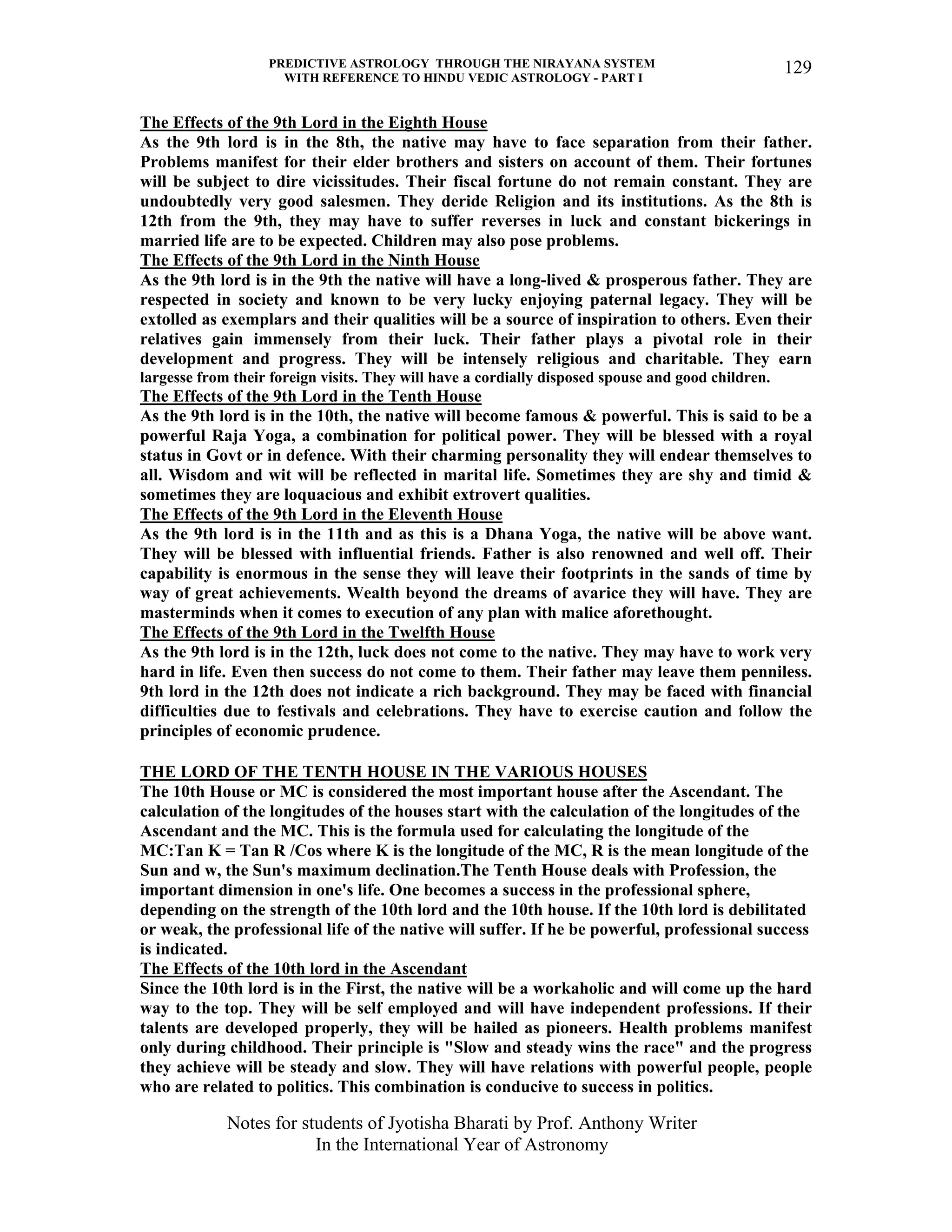 PREDICTIVE ASTROLOGY THROUGH THE NIRAYANA SYSTEM
WITH REFERENCE TO HINDU VEDIC ASTROLOGY - PART I
Notes for students of Jyotisha Bharati by Prof. Anthony Writer
In the International Year of Astronomy
129
The Effects of the 9th Lord in the Eighth House
As the 9th lord is in the 8th, the native may have to face separation from their father.
Problems manifest for their elder brothers and sisters on account of them. Their fortunes
will be subject to dire vicissitudes. Their fiscal fortune do not remain constant. They are
undoubtedly very good salesmen. They deride Religion and its institutions. As the 8th is
12th from the 9th, they may have to suffer reverses in luck and constant bickerings in
married life are to be expected. Children may also pose problems.
The Effects of the 9th Lord in the Ninth House
As the 9th lord is in the 9th the native will have a long-lived & prosperous father. They are
respected in society and known to be very lucky enjoying paternal legacy. They will be
extolled as exemplars and their qualities will be a source of inspiration to others. Even their
relatives gain immensely from their luck. Their father plays a pivotal role in their
development and progress. They will be intensely religious and charitable. They earn
largesse from their foreign visits. They will have a cordially disposed spouse and good children.
The Effects of the 9th Lord in the Tenth House
As the 9th lord is in the 10th, the native will become famous & powerful. This is said to be a
powerful Raja Yoga, a combination for political power. They will be blessed with a royal
status in Govt or in defence. With their charming personality they will endear themselves to
all. Wisdom and wit will be reflected in marital life. Sometimes they are shy and timid &
sometimes they are loquacious and exhibit extrovert qualities.
The Effects of the 9th Lord in the Eleventh House
As the 9th lord is in the 11th and as this is a Dhana Yoga, the native will be above want.
They will be blessed with influential friends. Father is also renowned and well off. Their
capability is enormous in the sense they will leave their footprints in the sands of time by
way of great achievements. Wealth beyond the dreams of avarice they will have. They are
masterminds when it comes to execution of any plan with malice aforethought.
The Effects of the 9th Lord in the Twelfth House
As the 9th lord is in the 12th, luck does not come to the native. They may have to work very
hard in life. Even then success do not come to them. Their father may leave them penniless.
9th lord in the 12th does not indicate a rich background. They may be faced with financial
difficulties due to festivals and celebrations. They have to exercise caution and follow the
principles of economic prudence.
THE LORD OF THE TENTH HOUSE IN THE VARIOUS HOUSES
The 10th House or MC is considered the most important house after the Ascendant. The
calculation of the longitudes of the houses start with the calculation of the longitudes of the
Ascendant and the MC. This is the formula used for calculating the longitude of the
MC:Tan K = Tan R /Cos where K is the longitude of the MC, R is the mean longitude of the
Sun and w, the Sun's maximum declination.The Tenth House deals with Profession, the
important dimension in one's life. One becomes a success in the professional sphere,
depending on the strength of the 10th lord and the 10th house. If the 10th lord is debilitated
or weak, the professional life of the native will suffer. If he be powerful, professional success
is indicated.
The Effects of the 10th lord in the Ascendant
Since the 10th lord is in the First, the native will be a workaholic and will come up the hard
way to the top. They will be self employed and will have independent professions. If their
talents are developed properly, they will be hailed as pioneers. Health problems manifest
only during childhood. Their principle is "Slow and steady wins the race" and the progress
they achieve will be steady and slow. They will have relations with powerful people, people
who are related to politics. This combination is conducive to success in politics.
 