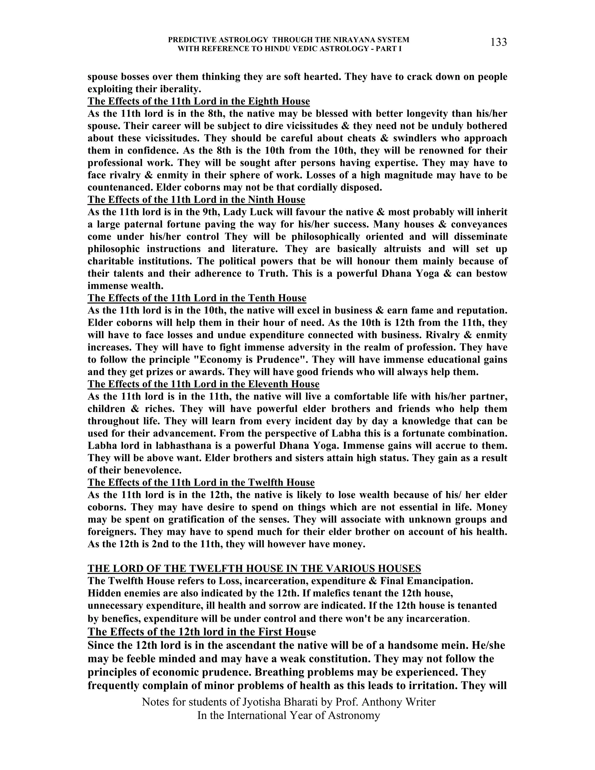 PREDICTIVE ASTROLOGY THROUGH THE NIRAYANA SYSTEM
WITH REFERENCE TO HINDU VEDIC ASTROLOGY - PART I
Notes for students of Jyotisha Bharati by Prof. Anthony Writer
In the International Year of Astronomy
133
spouse bosses over them thinking they are soft hearted. They have to crack down on people
exploiting their iberality.
The Effects of the 11th Lord in the Eighth House
As the 11th lord is in the 8th, the native may be blessed with better longevity than his/her
spouse. Their career will be subject to dire vicissitudes & they need not be unduly bothered
about these vicissitudes. They should be careful about cheats & swindlers who approach
them in confidence. As the 8th is the 10th from the 10th, they will be renowned for their
professional work. They will be sought after persons having expertise. They may have to
face rivalry & enmity in their sphere of work. Losses of a high magnitude may have to be
countenanced. Elder coborns may not be that cordially disposed.
The Effects of the 11th Lord in the Ninth House
As the 11th lord is in the 9th, Lady Luck will favour the native & most probably will inherit
a large paternal fortune paving the way for his/her success. Many houses & conveyances
come under his/her control They will be philosophically oriented and will disseminate
philosophic instructions and literature. They are basically altruists and will set up
charitable institutions. The political powers that be will honour them mainly because of
their talents and their adherence to Truth. This is a powerful Dhana Yoga & can bestow
immense wealth.
The Effects of the 11th Lord in the Tenth House
As the 11th lord is in the 10th, the native will excel in business & earn fame and reputation.
Elder coborns will help them in their hour of need. As the 10th is 12th from the 11th, they
will have to face losses and undue expenditure connected with business. Rivalry & enmity
increases. They will have to fight immense adversity in the realm of profession. They have
to follow the principle "Economy is Prudence". They will have immense educational gains
and they get prizes or awards. They will have good friends who will always help them.
The Effects of the 11th Lord in the Eleventh House
As the 11th lord is in the 11th, the native will live a comfortable life with his/her partner,
children & riches. They will have powerful elder brothers and friends who help them
throughout life. They will learn from every incident day by day a knowledge that can be
used for their advancement. From the perspective of Labha this is a fortunate combination.
Labha lord in labhasthana is a powerful Dhana Yoga. Immense gains will accrue to them.
They will be above want. Elder brothers and sisters attain high status. They gain as a result
of their benevolence.
The Effects of the 11th Lord in the Twelfth House
As the 11th lord is in the 12th, the native is likely to lose wealth because of his/ her elder
coborns. They may have desire to spend on things which are not essential in life. Money
may be spent on gratification of the senses. They will associate with unknown groups and
foreigners. They may have to spend much for their elder brother on account of his health.
As the 12th is 2nd to the 11th, they will however have money.
THE LORD OF THE TWELFTH HOUSE IN THE VARIOUS HOUSES
The Twelfth House refers to Loss, incarceration, expenditure & Final Emancipation.
Hidden enemies are also indicated by the 12th. If malefics tenant the 12th house,
unnecessary expenditure, ill health and sorrow are indicated. If the 12th house is tenanted
by benefics, expenditure will be under control and there won't be any incarceration.
The Effects of the 12th lord in the First House
Since the 12th lord is in the ascendant the native will be of a handsome mein. He/she
may be feeble minded and may have a weak constitution. They may not follow the
principles of economic prudence. Breathing problems may be experienced. They
frequently complain of minor problems of health as this leads to irritation. They will
 